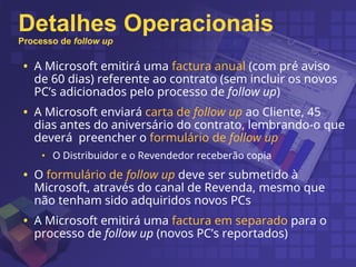 Detalhes Operacionais
Processo de follow up
• A Microsoft emitirá uma factura anual (com pré aviso
de 60 dias) referente ao contrato (sem incluir os novos
PC’s adicionados pelo processo de follow up)
• A Microsoft enviará carta de follow up ao Cliente, 45
dias antes do aniversário do contrato, lembrando-o que
deverá preencher o formulário de follow up
• O Distribuidor e o Revendedor receberão copia
• O formulário de follow up deve ser submetido à
Microsoft, através do canal de Revenda, mesmo que
não tenham sido adquiridos novos PCs
• A Microsoft emitirá uma factura em separado para o
processo de follow up (novos PC’s reportados)
 