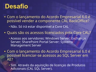 Desafio
• Com o lançamento do Acordo Empresarial 6.0 é
possível vender a componente CAL BackOffice?
• Não. Só irá estar disponível a Core CAL
• Quais são os acessos licenciados pela Core CAL?
• Acesso aos servidores: Windows Server; Exchange
Server; SharePoint Portal Server; Systems
Management Server
• Com o lançamento do Acordo Empresarial 6.0 é
possível licenciar-se acessos ao SQL Server em
AE?
• Sim. Através da aquisição de licenças de Produtos
Adicionais (CAL SQL Server).
 