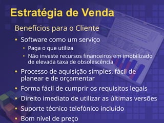 Benefícios para o Cliente
• Software como um serviço
• Paga o que utiliza
• Não investe recursos financeiros em imobilizado
de elevada taxa de obsolescência
• Processo de aquisição simples, fácil de
planear e de orçamentar
• Forma fácil de cumprir os requisitos legais
• Direito imediato de utilizar as últimas versões
• Suporte técnico telefónico incluído
• Bom nível de preço
Estratégia de Venda
 