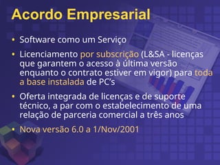 Acordo Empresarial
• Software como um Serviço
• Licenciamento por subscrição (L&SA - licenças
que garantem o acesso à última versão
enquanto o contrato estiver em vigor) para toda
a base instalada de PC’s
• Oferta integrada de licenças e de suporte
técnico, a par com o estabelecimento de uma
relação de parceria comercial a três anos
• Nova versão 6.0 a 1/Nov/2001
 