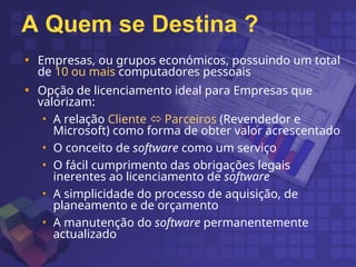 A Quem se Destina ?
• Empresas, ou grupos económicos, possuindo um total
de 10 ou mais computadores pessoais
• Opção de licenciamento ideal para Empresas que
valorizam:
• A relação Cliente  Parceiros (Revendedor e
Microsoft) como forma de obter valor acrescentado
• O conceito de software como um serviço
• O fácil cumprimento das obrigações legais
inerentes ao licenciamento de software
• A simplicidade do processo de aquisição, de
planeamento e de orçamento
• A manutenção do software permanentemente
actualizado
 