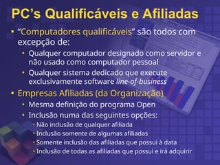 PC’s Qualificáveis e Afiliadas
• “Computadores qualificáveis” são todos com
excepção de:
• Qualquer computador designado como servidor e
não usado como computador pessoal
• Qualquer sistema dedicado que execute
exclusivamente software line-of-business
• Empresas Afiliadas (da Organização)
• Mesma definição do programa Open
• Inclusão numa das seguintes opções:
• Não inclusão de qualquer afiliada
• Inclusão somente de algumas afiliadas
• Somente inclusão das afiliadas que possui à data
• Inclusão de todas as afiliadas que possui e irá adquirir
 