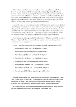 O Acordo Geral sobre Pautas Aduaneiras e Comércio ou Acordo Geral sobre Tarifas e
Comércio foi estabelecido em 1947. Está na base da criação da Organização Mundial de
Comércio e foi criado depois de um conjunto de países quererem regular as suas actividades
económicas internacionais bem como aumentar a qualidade de vida dos seus cidadãos. Desta
forma, foram criados o BIRD (banco mundial) e o FMI (fundo monetário internacional) para
regular os aspectos financeiros e monetários dos países envolventes, sendo que, no âmbito
comercial foi criada a OIC (Organização Internacional do Comércio).

    Este acordo possui um conjunto de concessões tarifárias e normas que tem como objectivo
a liberalização comercial e combate contra as barreiras proteccionistas criadas pelos próprios
países, podendo assim permitir as relações comerciais internacionais. No entanto, como este
acordo foi criado com o objectivo de harmonizar as relações políticas aduaneiras dos países,
nos seus primeiros tempos não possuía o poder de punir os países incumpridos dos acordos
com eles estabelecidos, bem como não podia fiscalizar ou julgar os países infractores.

   O primeiro acordo desta organização foi estabelecido em 1947, com um total de 23 países e
tinha como objectivo final tornar mais pacíficas as relações existentes entre os estados
pertencentes a esse mesmo acordo.

   Durante a sua existência, este acordo realizou oito rondas de negociações comerciais:

   1.   Ronda Genebra (1947), com a participação de 23 países;

   2.   Ronda Annecy (1949), com a participação de 13 países;

   3.   Ronda Torquay (1951), com a participação de 38 países;

   4.   Ronda Genebra (1956), com a participação de 26 países;

   5.   Ronda Dillon (1960-61), com a participação de 26 países;

   6.   Ronda Kennedy (1964-67), com a participação de 62 países;

   7.   Ronda Tóquio (1973-79), com a participação de 102 países;

   8.   Ronda Uruguai (1986-93), com a participação de 123 países.



   As rondas de negociações mais importantes foram as chamadas "Kennedy Round" (1964-
1967), "Tóquio Round" (1973-1979) e "Uruguai Round" (1886-1993). Este último acordo foi
assinado por 117 países e teve como objetivo reduzir os entraves ao comércio mundial,
tornando-o mais interdependente pelas sucessivas reduções das pautas aduaneiras.

   Os acordos sucessivos permitiram baixar a média das percentagens das tarifas mundiais
aplicadas às mercadorias industriais de 40% em 1947 para 5% em 1993.
 