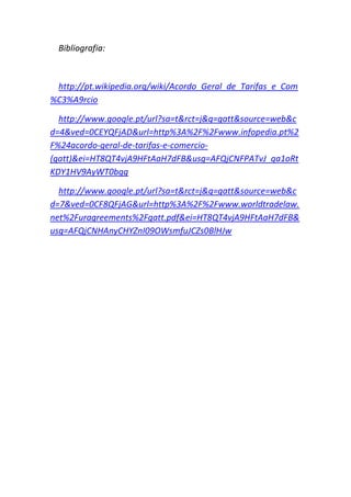 Bibliografia:



 http://pt.wikipedia.org/wiki/Acordo_Geral_de_Tarifas_e_Com
%C3%A9rcio

  http://www.google.pt/url?sa=t&rct=j&q=gatt&source=web&c
d=4&ved=0CEYQFjAD&url=http%3A%2F%2Fwww.infopedia.pt%2
F%24acordo-geral-de-tarifas-e-comercio-
(gatt)&ei=HT8QT4vjA9HFtAaH7dFB&usg=AFQjCNFPATvJ_qa1oRt
KDY1HV9AyWT0bgg

  http://www.google.pt/url?sa=t&rct=j&q=gatt&source=web&c
d=7&ved=0CF8QFjAG&url=http%3A%2F%2Fwww.worldtradelaw.
net%2Furagreements%2Fgatt.pdf&ei=HT8QT4vjA9HFtAaH7dFB&
usg=AFQjCNHAnyCHYZnI09OWsmfuJCZs0BlHJw
 