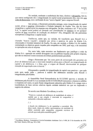 Processo n" 19515 001895/2007-11	 SI-C4T1
Acórdão o ° 1401-00.155	 Fl 7
Na verdade, mediante a conferência dos bens, direitos e obrigações, tem-se,
que restou configurada não a integralização de capital social propriamente dito, mas sim uma
cisão da Recorrente, com a atribuição de seu "acervo líquido" para a empresa Riocell.
Isso porque, a Recorrente pretendeu entregar, como integralização do capital
social, ativos e Dassivos relacionados à Unidade Industrial de Guaíba. Ora, não há como
integralizar o capital social da empresa com obrigações. De fato, conforme o art. 70 da Lei das
SÃ, "o capital social poderá ser formado com contribuições em dinheiro ou em qualquer
espécie de bens suscetíveis de avaliação em dinheiro". Ora, obrigações não são patrimônio
susceptíveis a integralizar o capital social.
Verifica-se, assim que, na verdade, foi transferido para Riocell S.A o
chamado "Acervo Líquido", composto por ativos e passivos de parte da Klabin SÃ,
relacionados à Unidade Industrial de Guaíba, Ou seja, em verdade, a Klabin S.A foi cindida,
contrariando os objetivos gerais traçados pela companhia em 2002, qual seja, o de concentrar
as operações em uma só empresa.
Por outro lado, resta encontrar um fundamento que justifique a cisão da
Klabin S.A - operação em sentido divergente com as políticas traçadas pela própria empresa,
que não se relacione à mera economia de tributo posteriormente percebida.
Alega a Recorrente que "foi como parte da estruturação das garantias em
favor de debenturistas que a recorrente transferiu ativos para a Riocell, em integralização de
capital e de debêntures, (.) Esta, pois, a origem da Riocell, desvinculada de qualquer
intenção de negociação com a Aracruz "
Ultrapassada a questão de integralização de capital com passivos — que nada
mais seria senão cisão -, passa-se à análise das debêntures emitidas pela Riocell e
integralizadas pela Klabin.
A Assembléia Geral Extraordinária de 01/12/2002 aprovou a emissão de
debêntures pela Riocell S.A no montante de R$ 619„050,000,00 (seiscentos e dezenove milhões
e cinqüenta mil reais), as quais foram integralmente subscritas pela Klabin S.A e pagas com a
transferência de bens móveis relativos àquela unidade industrial em que era explorado o
negócio de celulose.
De acordo com Modesto Carvalhosa, in verbis:
"Trata-se a emissão de debêntures de modalidade de mútuo, à
medida que a sua criação é reservada às companhias e
submetida a cláusulas uniformes.
,)
A .função das debêntures é a de capitalizar a sociedade. São,
desse modo, títulos de crédito representativos da totalidade do
débito contraído pela companhia, consoante escritura de
emissão aprovada pela assembléia geral. "
I Carvalhosa, Modesto Comentários à Lei de Sociedades Anônimas: Lei n. 6.404, de 15 de dezembro de 1976.
São Paulo: Saraiva, 2002, pg. 563 e 564)
 