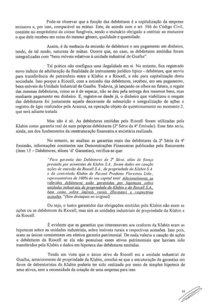 Pode-se observar que a função das debêntures é a capitalização da empresa
emissora e, por isso, comparável ao mútuo. Este, de acordo com o art. 586 do Código Civil,
consiste no empréstimo de coisas fungíveis, sendo o mutuário obrigado a restituir ao mutuante
o que dele recebeu em coisa do mesmo gênero, qualidade e quantidade.
Assim, é da essência da emissão de debênture o seu pagamento em dinheiro,
tendo, de tal modo, natureza de mútuo. Ocorre que, no caso, as debêntures emitidas foram
integralizadas com "bens móveis relativos à unidade industrial de Guaíba".
Tal prática não configura urna ilegalidade em si, No entanto, fica registrado
novo indício de adulteração da finalidade de instrumento jurídico típico - debênture, que serviu
para transferência de patrimônio entre a Klabin e a Riocell, e não para capitalização desta
sociedade. Isso porque a Riocell, com a emissão das debêntures, recebeu, em seu pagamento,
bens móveis da Unidade Industrial de Guaíba. Todavia, já lançando os olhos no futuro, o regate
das mesmas debêntures, como se é de esperar, não se deu pela entrega dos mesmos bens, mas
mediante pagamento em dinheiro E, registre-se desde já, o dinheiro que viabilizou o resgate
das debêntures fui justamente aquele decorrente da subscrição e integralização de ações e
registro de ágio realizados pela Aracruz, na operação objeto de questionamento no momento 2,
que será adiante tratada..
Mas não é só. As debêntures emitidas pela Riocell foram utilizadas pela
Klabin como garantia real de suas próprias debêntures (2 Série da 4" Emissão). Esse fato seria,
ainda, um dos fundamentos da reestruturação financeira e societária realizada.
No entanto, ao analisar as garantias reais das debêntures da 2 8 Série da 4"
Emissão, informações constantes nas Demonstrações Financeiras publicadas pela Recorrente
(item 15 — Debêntures, alínea 'd' Garantias), verifica-se que:
"Para garantia das Debêntures de 2" Série, além de fiança
prestada por acionistas da Klabin SA, .foram dadas em caução
ações de emissão da Riocell SÃ., de propriedade da Klabin
e da controlada Klabin do Paraná Produtos Florestais Ltda.,
representativas de 100% do seu capital total, Adicionalmente, as
referidas debêntures estão garantidas por hipotecas sobre
unidades industriais de propriedade da Klabin e da Riocell S.A.,
bem como sobre imóveis rurais (florestas) e respectivas
acessões "(Sem destaques no original)
Ou seja, o lastro garantidor das obrigações emitidas pela Klabin não eram as
ações ou as debêntures da Riocell, mas sim as unidades industriais de propriedade da Klabin e
da Riocell,
É evidente que as garantias que interessavam aos credores da Klabin eram as
hipotecas sobre as unidades industriais, sobre imóveis rurais e respectivas acessões. Isso pois,
eram as únicas consistentes em efetiva garantia patrimonial. De nada valeria a caução de ações
e debêntures da Riocell se ela não possuísse esses ativos patrimoniais que haviam sido
transferidos pela Klabin e dados em hipoteca das debêntures emitidas.
Tendo em vista que o único ativo da Riocell era a unidade industrial de
Gualba, anteriormente de propriedade da Klabin, conclui-se que a estruturação de garantias em
favor de debenturistas da Klabin poderia ter sido realizada por meio da simples hipoteca de
seus ativos, sem a necessidade da criação de urna empresa para isso.
//7.
 