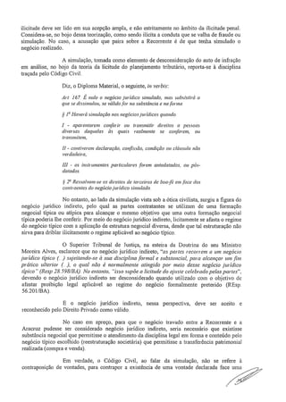 ilicitude deve ser lido em sua acepção ampla, e não estritamente no âmbito da ilicitude penal.
Considera-se, no bojo dessa teorização, como sendo ilícita a conduta que se valha de fraude ou
simulação. No caso, a acusação que paira sobre a Recorrente é de que tenha simulado o
negócio realizado.
A simulação, tomada como elemento de desconsideração do auto de infração
em análise, no bojo da teoria da licitude do planejamento tributário, reporta-se à disciplina
traçada pelo Código Civil,
Diz, o Diploma Material, o seguinte, in verbis:
Art 167 É nulo o negócio jurídico simulado, mas subsistirá o
que se dissimulou, se válido for na substância e na forma
§ 1 Haverá simulação nos negócios jurídicos quando:
1 - aparentarem conferir ou transmitir direitos a pessoas
diversas daquelas às quais realmente se conferem, ou
transmitem,
II - contiverem declaração, confissão, condição ou cláusula não
verdadeira;
III - os instrumentos particulares forem antedatados, ou pós-
datados,
§
22 Ressalvam-se os direitos de terceiros de boa-lê em face dos
contraentes do negócio jurídico simulado.
No entanto, ao lado da simulação vista sob a ótica civilista, surgiu a figura do
negócio jurídico indireto, pelo qual as partes contratantes se utilizam de uma formação
negociai típica ou atípica para alcançar o mesmo objetivo que uma outra formação negociai
típica poderia lhe conferir, Por meio do negócio jurídico indireto, licitamente se afasta o regime
do negócio típico com a aplicação de estrutura negociai diversa, desde que tal estruturação não
sirva para driblar ilicitamente o regime aplicável ao negócio típico,
O Superior Tribunal de Justiça, na esteira da Doutrina do seu Ministro
Moreira Alves, esclarece que no negócio jurídico indireto, "as partes recorrem a um negócio
jurídico típico sujeitando-se à sua disciplina formal e substancial, para alcançar um fim
prático ulterior ( ..), o qual nâo é normalmente atingido por meio desse negócio jurídico
típico" (Resp 28_598/BA). No entanto, "isso supõe a licitude do ajuste celebrado pelas partes",
devendo o negócio jurídico indireto ser desconsiderado quando utilizado com o objetivo de
afastar proibição legal aplicável ao regime do negócio formalmente preterido (REsp..
56.201/BA),
E o negócio jurídico indireto, nessa perspectiva, deve ser aceito e
reconhecido pelo Direito Privado como válido.
No caso em apreço, para que o negócio travado entre a Recorrente e a
Aracruz pudesse ser considerado negócio jurídico indireto, seria necessário que existisse
substância negociai que permitisse o atendimento da disciplina legal em forma e conteúdo pelo
negócio típico escolhido (reestruturação societária) que permitisse a transferência patrimonial
realizada (compra e venda).
Em verdade, o Código Civil, ao falar da simulação, não se refere à
contraposição de vontades, para contrapor a existência de uma vontade declarada face uma
 