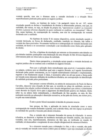 Processo n" 195 15 .001895/2007-11	 S1-C4TI
Acórdão n " 1401-00.155	 Fl 9
vontade querida, mas sim o dissenso entre a vontade declarada e a situação fática
especificamente praticada pelas partes no negócio jurídico.
Assim, na hipótese do inciso I do parágrafo único do art. 167, existe
simulação quando se declara a transferência de direitos a determinadas pessoas, mas que, na
realidade, são outras, ou seja, na dicção da própria lei, "aparentarem conferir ou transmitir
direitos a pessoas diversas daquelas às quais realmente se conferem, ou transmitem". Não se
fala, nessa hipótese, de contraposição de vontades, mas sim de contraposição de vontade
declarada com a realidade.
Na hipótese do inciso II do mesmo dispositivo, existe simulação quando a
vontade declarada, na forma de declaração, confissão, condição ou cláusula, não reflita a
verdade dos fatos praticados. Novamente verifica-se a contraposição de vontade declarada com
realidade, de forma a se caracterizar a simulação a ser reconhecida como ilícita pelo aplicador
do direito.
Por fim, a hipótese de simulação por estarem os documentos ante-datados ou
pós-datados também pressupõem uma declaração de uma situação de fato diversa daquela que
efetivamente pôde ser observada no plano da realidade.
Dentro dessa perspectiva, a simulação existe quando a vontade declarada no
negócio jurídico não se coaduna com a realidade do negócio firmado.
Para que a aplicação deste entendimento seja possível, é necessário definir,
no entanto, critérios para se identificar qual seja o negócio firmado, se é aquele formalmente
declarado pelas partes contratantes, ou se é aquele materialmente realizado e implementado,
segundo o seu fundamento causal. É dizer, é necessário saber em até que ponto a forma pode
ser tomada como elemento definidor da incidência tributária, em contraposição da identificação
da realidade praticada pelos particulares.
Isso porque a norma tributária, na esteira do ensinamento de Paulo de Barros
Carvalho, descreve uma situação de fato que, se ocorrida no plano da realidade, provoca o
nascimento das relação jurídico-tributária, num vínculo obrigacional que coloca o contribuinte
como devedor do Sujeito Ativo para o pagamento de determinada quantia em dinheiro. Resta
saber se, na esteira deste entendimento, a identificação do fato gerador, ou seja, do fato
realmente ocorrido na subsunção à descrição normativa, se faz pela sua forma, seu nomen juris,
ou pela sua materialidade.
É este o ponto fulcral necessário à decisão do presente recurso.
Isso porque, de fato, a aplicação da teoria da simulação como a mera
contraposição de vontade declarada e querida, com a devida vênia, não tem espaço na primazia
da realidade tão querida e buscada pelo direito tributário.
Ora, a vontade não é elemento formador da norma de tributação. A norma
tributária, ao descrever a hipótese de incidência teorizada por Geraldo Ataliba, não descreve
vontades, mas sim, hipoteticamente, elementos do fato que, se verificado no mundo da
realidade, irá desencadear o surgimento de uma relação obrigacional de natureza tributária.
Se o elemento tomado para a tributação é o fato, e não a vontade, não pode
esta (a vontade) ser tomada como único critério para se definir o que seja simulação no direito
I 7
 