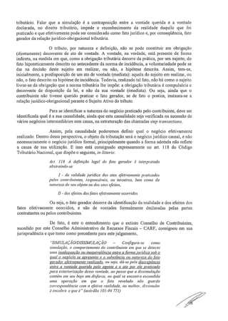 tributário. Falar que a simulação é a contraposição entre a vontade querida e a vontade
declarada, no direito tributário, impede o reconhecimento da realidade daquilo que foi
praticado e que efetivamente pode ser considerado como fato jurídico e, por conseqüência, fato
gerador da relação jurídico-obrigacional tributária.
O tributo, por natureza e definição, não se pode constituir em obrigação
(diretamente) decorrente de ato de vontade. A vontade, na verdade, está presente de forma
indireta, na medida em que, como a obrigação tributária decorre da prática, por um sujeito, do
fato hipoteticamente descrito no antecedente da norma de incidência, a voluntariedade pode se
dar na decisão deste sujeito em realizar, ou não, a hipótese descrita. Assim, tem-se,
inicialmente, a predisposição de um ato de vontade (mediata): aquela do sujeito em realizar, ou
não, o fato descrito na hipótese de incidência. Todavia, realizado tal fato, não há corno o sujeito
livrar-se da obrigação que a norma tributária lhe impõe: a obrigação tributária é compulsória e
decorrente de disposição da lei, e não da sua vontade (imediata). Ou seja, ainda que o
contribuinte não tivesse querido praticar o fato gerador, se de fato o pratica, instaura-se a
relação jurídico-obrigacional perante o Sujeito Ativo do tributo.
Para se identificar a natureza do negócio praticado pelo contribuinte, deve ser
identificada qual é a sua causalidade, ainda que esta causalidade seja verificada na sucessão de
vários negócios intermediários sem causa, na estruturação das chamadas step transactions.
Assim, pela causalidade poderemos definir qual o negócio efetivamente
realizado. Dentro dessa perspectiva, o objeto da tributação será o negócio jurídico causal, e não
necessariamente o negócio jurídico formal, principalmente quando a forma adotada não reflete
a causa de sua utilização. E isso está consignado expressamente no art. 118 do Código
Tributário Nacional, que dispõe o seguinte, ia litteris:
Art. 118— A definição legal do fato gerador é interpretada
abstraindo-se..
I - da validade .jurídica dos atos efetivamente praticados
pelos contribuintes, responsáveis, ou terceiros, bem como da
natureza do seu objeto ou dos seus efeitos;
- dos efeitos dos fatos efetivamente ocorridos.
Ou seja, o fato gerador decorre da identificação da realidade e dos efeitos dos
fatos efetivamente ocorridos, e não de vontades formalmente declaradas pelas partes
contratantes ou pelos contribuintes.
De fato, é este o entendimento que o extinto Conselho de Contribuintes,
sucedido por este Conselho Administrativo de Recursos Fiscais — CARF, consignou em sua
jurisprudência e que tomo como precedente para este julgamento,
"SIMULAÇÃO/DISSIMULAÇÃO — Configura-se como
simulação, o comportamento do contribuinte em que se detecta
uma inadequação ou inequivalência entre afama jurídica sob a
qual o negócio se apresenta e a substância ou natureza do fato
gerador efetivamente realizado, ou seja, dó-se pela discrepância
entre a vontade querida neto aRente e o ato por ele praticado
para exteriorização dessa vontade, ao passo que a dissimulação
contém em seu bojo um disfarce, no qual se encontra escondida
unta operação em que o fato revelado não guarda
correspondência com a efetiva realidade, ou melhor, dissimular
é encobrir o que é". (acórdão 101-94.771)
a
 