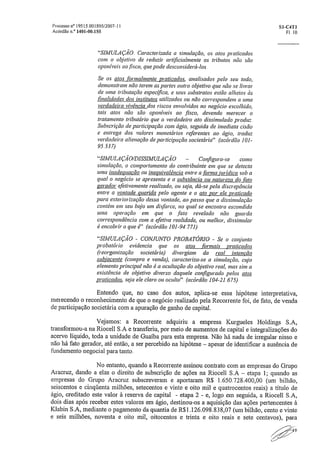 Processo na 19515.001895/200T11	 S1-01-11
Acórdão	 1401-00.155	 Fl. 10
"SIMULAÇÃO. Caracterizada a simulação, as atos praticados
com o objetivo de reduzir artificialmente os tributos não são
oponíveis ao fisco, que pode desconsiderá-los
Se os atos formalmente praticados:, analisados pelo seu todo,
demonstram não terem as partes outro objetivo que não se livrar
de uma tributação específica, e seus substratos estão alheios às
finalidades dos institutos utilizados ou não correspondem a uma
verdadeira vivência dos riscos envolvidos no negócio escolhido,
tais atos não são oponíveis ao ,fisco, devendo merecer o
tratamento tributário que o verdadeiro ato dissimulado produz.
Subscrição de participação com ágio, seguida de imediata cisão
e entrega dos valores monetários referentes ao ágio, traduz
verdadeira alienação de participação societária". (acórdão 1 01-
95 .537)
"SIMULAÇÃO/DISSIMULA çÃo - Configura-se como
simulação, o comportamento do contribuinte em que se detecta
uma inadequação ou inequivalência entre a forma jurídica sob a
qual o negócio se apresenta e a substância ou natureza do fato
gerador efetivamente realizado, ou seja, dá-se pela discrepância
entre a vontade querida pelo agente e o ato por ele praticado
para exteriorização dessa vontade, ao passo que a dissimulação
contém em seu bojo um disfarce, no qual se encontra escondida
uma operação em que o .fato revelado não guarda
correspondência com a efetiva realidade, ou melhor, dissimular
é encobrir o que é". (acórdão 101-94..771)
"SIMULAÇÃO - CONJUNTO PROBATÓRIO - Se o conjunto
probatório evidencia que os atos formais praticados
(reorganização societária) divergiam da real intenção
subjacente (compra e venda), caracteriza-se a simulação, cujo
elemento principal não é a ocultação do objetivo real, mas sim a
existência de objetivo diverso daquele configurado pelas atos
praticados, seja ele claro ou oculto". (acórdão 104-21.675)
Entendo que, no caso dos autos, aplica-se essa hipótese interpretativa,
merecendo o reconhecimento de que o negócio realizado pela Recorrente foi, de fato, de venda
de participação societária com a apuração de ganho de capital.
Vejamos: a Recorrente adquiriu a empresa Kurgueles Holdings S.A,
transformou-a na Riocell S.A e transferiu, por meio de aumentos de capital e integralizações do
acervo líquido, toda a unidade de Guaíba para esta empresa. Não há nada de irregular nisso e
não há fato gerador, até então, a ser percebido na hipótese — apesar de identificar a ausência de
fundamento negocial para tanto.
No entanto, quando a Recorrente assinou contrato com as empresas do Grupo
Aracruz, dando a elas o direito de subscrição de ações na Riocell S.A — etapa 1; quando as
empresas do Grupo Aracruz subscreveram e aportaram R$ 1.650128,400,00 (um bilhão,
seiscentos e cinqüenta milhões, setecentos e vinte e oito mil e quatrocentos reais) a título de
ágio, creditado este valor à reserva de capital - etapa 2 - e, logo em seguida, a Riocell
dois dias após receber estes valores em ágio, destinou-os a aquisição das ações pertencentes à
Klabin S,A, mediante o pagamento da quantia de R$1,126„098,838,07 (um bilhão, cento e vinte
e seis milhões, noventa e oito mil, oitocentos e trinta e oito reais e sete centavos), para
/~219
 