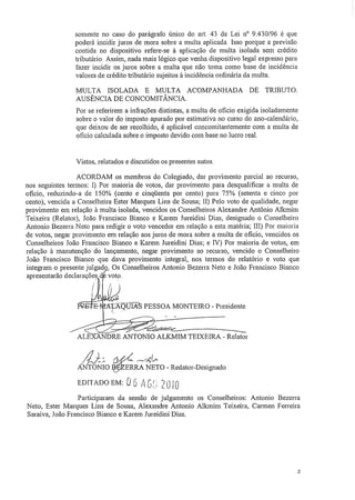 somente no caso do parágrafo único do art. 43 da Lei n" 9.430/96 é que
poderá incidir juros de mora sobre a multa aplicada. Isso porque a previsão
contida no dispositivo refere-se à aplicação de multa isolada sem crédito
tributário, Assim, nada mais lógico que venha dispositivo legal expresso para
fazer incidir os juros sobre a multa que não torna corno base de incidência
valores de crédito tributário sujeitos à incidência ordinária da multa.
MULTA ISOLADA E MULTA ACOMPANHADA DE TRIBUTO.
AUSÊNCIA DE CONCOMITÂNCIA.
Por se referirem a inflações distintas, a multa de oficio exigida isoladamente
sobre o valor do imposto apurado por estimativa no curso do ano-calendário,
que deixou de ser recolhido, é aplicável concomitantemente com a multa de
oficio calculada sobre o imposto devido com base no lucro real.
Vistos, relatados e discutidos os presentes autos.
ACORDAM os membros do Colegiado, dar provimento parcial ao recurso,
nos seguintes termos: I) Por maioria de votos, dar provimento para desqualificar a multa de
oficio, reduzindo-a de 150% (cento e cinqüenta por cento) para 75% (setenta e cinco por
cento), vencida a Conselheira Ester Marques Lins de Sousa; II) Pelo voto de qualidade, negar.
provimento em relação à multa isolada, vencidos os Conselheiros Alexandre Antônio Allcmim
Teixeira (Relator), João Francisco Bianco e Karem Jureidini Dias, designado o Conselheiro
Antonio Bezerra Neto para redigir o voto vencedor em relação a esta matéria; IH) Por maioria
de votos, negar provimento em relação aos juros de mora sobre a multa de oficio, vencidos os
Conselheiros João Francisco Bianco e Karem Jureidini Dias; e IV) Por maioria de votos, em
relação à manutenção do lançamento, negar provimento ao recurso, vencido o Conselheiro
João Francisco Bianco que dava provimento integral, nos termos do relatório e voto que
integram o presente julgado, Os Conselheiros Antonio Bezerra Neto e João Francisco Bianco
apresentarão declarações	 voto,
.41
-	 •ALKOVIIS PESSOA MONTEIRO - Presidente
	
r	 .
,
001110..~-~
t~111."
• ALE - NDRE ANTONIO ALKMIM TEIXEIRA - Relator
	
ANTONIO	 ERRA NETO - Redator-Designado
EDITADO EM: O H: r'`-) 0/-1,),,.;
Participaram da sessão de julgamento os Conselheiros: Antonio Bezerra
Neto, Ester Marques Lins de Sousa, Alexandre Antonio Alkmim Teixeira, Carmen Ferreira
Saraiva, João Francisco Bianco e Karem Jureidini Dias.
2
 