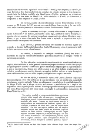 permanência em tesouraria e posterior cancelamento — etapa 3; essas empresa, na verdade, no
prazo de trinta e dois dias (sendo trinta da assinatura do primeiro contrato e dois dias para a
transferência do dinheiro recebido pela Riocell para a Klabin), realizaram um contrato de
compra e venda das ações da Riocell S.A, sendo vendedora a Klabin, ora Recorrente, e
compradora as duas empresas do Grupo Aracruz.
Em verdade, quando a Recorrente assinou contrato de investimento e outras
avenças em 30 de maio de 2003 com as empresas do Grupo Aracruz, não o fez para tê-las
como sócias, mas sim para que as mesmas se tornassem únicas donas da Riocell.
Quando as empresas do Grupo Aracruz subscreveram e integralizaram o
capital da Riocell S.A em dinheiro, reservando-o como ágio, creditado à reserva de capital, na
verdade estavam apenas e tão somente triangulando o pagamento das ações e debêntures para a
Klabin, o que se concretizou dois dias depois, com a aquisição e pagamento das ações
pertencentes à esta empresa, ora Recorrente.
E, na verdade, a própria Recorrente não esconde em momento algum que
pretendia se desfazer da Unidade Industrial de Guaiba/RS, seguindo a tese de que poderia fazê-
lo de forma menos onerosa tributariamente,
No entanto, a seqüência de alterações societárias (forma) não altera a
substância do negócio efetivamente realizado, que materialmente foi de compra e venda de
participação societária..
Por fim, não cabe a pretensão de enquadramento do negócio realizado como
negócio jurídico indireto e, assim, passível de manutenção pelo critério da licitude. Isso porque
o negócio jurídico indireto é identificado quando existe causa negociai para o negócio firmado
e, com a sua realização, alcança-se o efeito querido e um efeito indireto originalmente não
ordinário e mediatamente querido. Ou seja, no negócio jurídico indireto, a causa do negócio
não é o efeito mediato, mas um efeito próprio que impulsiona o negócio realizado.
No caso em apreço, o aumento de capital pelo Grupo Aracruz e a aquisição
das suas próprias ações pela Klabin não é negócio indireto, pois não existe uma causalidade
própria neste negócio realizado. Todo o móvel deveu-se à transferência da totalidade das ações
do Grupo Klabin para o Grupo Aracruz, retirando-se a possibilidade de o negócio ser
enquadrado corno negócio jurídico indireto. Mesmo porque não existe negócio jurídico indireto
sem causa. Negócio jurídico sem causa induz à simulação. É neste sentido os ensinamentos de
Klaus Tipke2, in verbis:
"Um negócio simulado só existe quando falta às partes vontade
negociai séria, quando elas não querem as conseqüências de
direito que o negócio costumeiramen(e desencadeia Um negócio
simulado não existe "quando os participantes querem a
superveniência de COnSeqüênc ia s jurídicas, apenas não o
resultado econômico ou outro fatio com ele regularmente
vinculado" Por isso, um negócio jurídico não 'um negócio
simulado, porque uma forma atípica foi escolhida. Negócios
.jurídicos de .forma inválida (Formungültige) não são sempre
negócios simulados. Defeito de forma (Formmangel) é em todo
caso indício de simulacro. Das conseqüências .jurídicas a que
visa o negócio simulado, sejam conseqüências [óticas ou
econômicas, deve-se distinguir a realização efetiva do negócio.
2 'NP KE, Klaus, LANG, Joachin. trad, Luiz Dória Furquin_ Dieito Tributário. Sergio Fabris, Porto Alegre, 2008
p. 328.
 