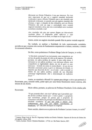 Processo n° 19515.001895/2007-11	 SI-C411
Acórdão n." 1401-00,155	 F1- 11
Mormente em Direito Tributário é isso que interessa. Por isso
mais importante do que ser o negócio simulado declarado
irrelevante é para o Direito Tributário que o ato simulado seja
declarado irrelevante. A conexão com um negócio simulado não
alcança, a rigor, a situação de .fato tributária,' pois em Direito
Tributário não está em jogo a contradição entre vontade
negociai simulada e séria, mas sim a contradição entre resultado
econômico simulado e real.
Atos simulados são atos que apenas fingem um determinado
resultado Mico. O fingimento pode referir-se a uma
determinada pessoa ou ao modo, ao tempo ou ao lugar do ato"
Assim, existe um negócio simulado quando falta às partes vontade negocial.
Na verdade, ao analisar a finalidade de toda reestruturação societária,
percebe-se que a mesma esta carecia de fundamentos empresariais e tinham, somente, o intuito
de economia tributária.
De fato, como preleciona o Professor Diogo Leite de Campos, in verbis:
"A liberdade contratual é um instrumento, uma competência, ao
serviço da gestão do projeto de vida ou da empresa. Só cabendo,
portanto, na esfera jurídica do sujeito. Ir para além desta, é
intrometer-se em esferas jurídicas e em interesses alheios, sem
competência ou legitimidade. Quem, em vez de gerir os seus
interesses — levando em conta os custos fiscais — no uso da sua
liberdade contratual, passa a gerir os interesses do Estado, os
impostos que decorrem da lei — ou só estes — está a exceder os
limites da sua esfera jurídica, usando da sua liberdade
contratual ilegitimamente. Daí a determinação da ineficácia
fiscal. " 3
Assim, ao constituir a Riocell S.A apenas para abrigar o ativo que pertencia à
Recorrente, para, somente então, poder optar por uma forma fiscalmente menos onerosa, esta
abusou de seu direito
Muito sábias, portanto, as palavras do Professor Humberto Ávila citadas pela
Recorrente:
"O que pretendo dizer, com isso? Afirmar que é permitido usar
das .formas jurídicas mesmo que — é este o ponto — o propósito
seja economizar, porque me parece que o propósito de
economizar está dentro do princípio da liberdade de exercício de
atividade econômica. O que não pode é abusar. Isso,
evidentemente, fará com que alguns contribuintes se
beneficiem." (17 . .528) (Sem destaques no original)
Neste sentido, observa-se as palavras do Professor Luciano Amaro, iii verbis4
3 Campos, Diogo Leite de. Boa fé e Segurança Jurídica em Direito Tributário_ Separata da Revista da Ordem dos
Advogados. Lisboa, 2008..
4
Amaro, Luciano. Direito Tributário Brasileiro — 13' Ed. rev. São Paulo: Saraiva, 2007,
 