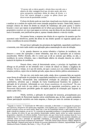 "O mesmo não se daria quando o direito fosse exercido com o
objetivo de obter vantagem fiscal que, de outro modo, não teria;
nessa perspectiva estaríamos diante do abuso de direito, e o
Fisco não estaria obrigado a aceitar os efeitos .fiscais que
decorre, iam da questionada conduta,"
O abuso de direito pode ser mais bem visualizado nos direitos reais, passando
a analisar se a conduta do sujeito teve como intenção prejudicar terceiro. Nesta linha, temos o
exemplo clássico do abuso de direito na relação de vizinhança: não pode querer o vizinho
levantar o muro que separa as propriedades em tal altura que prejudique o outro. É direito do
proprietário construir um muro que separe os imóveis, mas ele abusa de seu direito quando este
muro é levantado, sem justificativas para si, apenas visando obstruir a vista do vizinho.
Da mesma forma, a empresa tem direito de se organizar da maneira que lhe
acarretará mais benefícios; porém ela abusa do seu direito quando se organiza apenas para
evitar a incidência da norma tributária,
No que toca à aplicação dos princípios da legalidade, capacidade contributiva
e isonomia, com mais razão ainda a sua aplicação para a manutenção do auto de infração.
A lei, quando descreve na norma tributária a hipótese de incidência, não
descreve o nome das operações a serem tributadas, mas sim as operações em si mesmas
consideradas. Melhor dizendo, não é o nome que se dá ao contrato que define, ou não, a
incidência da norma tributária, mas a identificação efetiva da situação descrita no critério
material da hipótese de incidência.
Demais disso, como já demonstrado acima, o principio da legalidade não
alberga ou dá proteção ao ato simulado com o intuito de reduzir ou afastar a exigência de
tributos. Foi-se o tempo, se é que ele existiu, em que o nomen juris era critério definidor das
relações jurídicas, sejam elas no âmbito privado, sejam elas no âmbito público-administrativo
Por sua vez, com muito mais razão, ainda, deve o presente feito ser mantido
como forma de aplicação do princípio da capacidade contributiva e da isonomia, Misabel Derzi
e Sacha Calmon, alavancando uma considerável evolução do princípio da capacidade
contributiva, advertem que a intenção da Carta Constitucional brasileira foi conduzir à
aplicação de tal princípio, informando as reais forças econômicas do contribuinte5. No caso
destes autos, está mais do que nítida a existência da capacidade contributiva, posto ter a
Recorrente efetivamente percebido ganho de capital passível de tributação pelo imposto de
renda e pela CS LL..
Nítida, também, a aplicação do princípio de isonomia, principalmente para
igualar a situação da Recorrente àqueles outros contribuintes que, de fato, quando pretendem
alienar participação societária em outra empresa, o fazem por meio do contrato de compra e
5 Segundo os Autores: "A Constituição de 1988 tende à concreção, à efetividade e à consagração de principias
auto-aplicáveis, obrigatórios não apenas para o legislador, como também para o intérprete e aplicador da lei. Essa
mesma evolução ocorreu em outros países. Basta citar o caso da Constituição Italiana, a qual consagra também,
desde a década de cinqüenta, em seu art 53, o princípio da capacidade econômica e a progressividade do sistema
Mas a doutrina dá notícia de que uma primeira interpretação conferiu àquela norma um caráter meramente
programático, despindo-a de eficácia imediata. Posteriormente, sem que tivesse havido mudança literal do Texto
fundamental, a Corte Constitucional da Itália passou a aferir a constitucionalidade dos preceitos tributários, por
confronto direto com o princípio da capacidade contributiva, e sobretudo, atribuiu-lhe conteúdo concreto,
informado pelas reais forças econômicas do contribuinte". COELHO, Sacha Calmar! Navarro; DERZI, Misabel de
Abreu Machado Denúncia penal antes do término do processo administrativo tributário: impossibilidade Revista
Dialética de Direito Tributário, São Paulo, v. 118, p. 125, jul 2005.
22
 