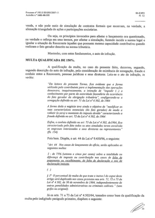 Processo n°19515.001895/2007-11	 S1-C4T1
Acórdão n° 1401-00./55	 Fl. 12
venda, e não pode meio de simulação de contratos formais que encerram, na verdade, a
alienação triangulada de ações e participações societárias.
Ou seja, os princípios invocados para afastar o lançamento ora questionado,
na verdade o reforça em seus termos, por afastar a simulação, fazendo incidir a norma legal e
igualar a situação da Recorrente àqueles que possuem mesma capacidade contributiva quando
realizam o fato gerador descrito na norma tributária.
Mantenho, com estes fundamentos, o auto de infração.
MULTA QUALIFICADA DE 150%.
A qualificação da multa, no caso do presente feito, decorreu, segundo,
segundo descrição do auto de infração, pela consideração de existência de sonegação, fraude e
conluio entre a Recorrente, pessoas jurídicas e seus diretores. Leia-se o ato de infração, in
verbis:
"Da leitura do presente Termo, fica evidente que a forma
utilizada pelo contribuinte para a implementação das operações
demonstra, inequivocamente, a intenção de "impedir o
conhecimento por parte da autoridade fazendária da ocorrência
do fato gerador da obrigação tributária", configurando-se a
sonegação definida no art. 71 da Lei n°4.502, de 1964.
A forma dada a negócio teve ainda o objetivo de "modificar as
suas características essenciais (do fato gerador) de modo a
reduzir (a zero) o montante do imposto devido" caracterizando a
,fraude definida no art. 72 da Lei n° 4.502, de 1964.
Enfim, o conluio definido no art. 73 da Lei n°4.502, de1964, ,fica
caracterizado pelo .fato todos os atos simulados terem envolvido
as empresas interessadas e seus diretores ou representantes"
(lis, 154)
Pois bem, Dispõe, o art. 44 da Lei n° 9.430/96, o seguinte:
"Art. 44 Nos casos de lançamento de oficio, serão aplicadas as
seguintes multas;
1 - de 75% (setenta e cinco por cento) sobre a totalidade ou
diferença de imposto ou contribuição nos casos de falta de
pagamento ou recolhimento, de falta de declaração e nos de
declaração inexata;
§ O percentual de multa de que trata o inciso Ido c-aput deste
artigo será duplicado nos casos previstos nos arts. 71, 72 e 73 da
Lei na 4.502, de 30 de novembro de 1964, independentemente de
outras penalidades administrativas ou criminais cabíveis." (sem
grilos no original).
Já os arts. 71 a 73 da Lei IV 4.502/64, tomados como base da qualificação da
multa pelo indigitado parágrafo primeiro, dispõem o seguinte:
 