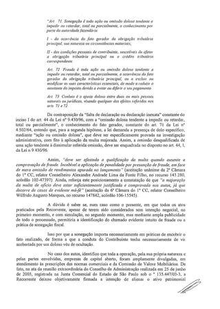"Art . 71. Sonegação é toda ação ou omissão dolosa tendente a
impedir ou retardar, total ou parcialmente, o conhecimento por
parte da autoridade fazendária,..
1 - da ocorrência do fato gerador da obrigação tributária
principal, sua natureza ou circunstâncias materiais;
II - das condições pessoais de contribuinte, suscetíveis de afetar
a obrigação tributá ria principal ou o crédito tributário
correspondente.
Art. 72. Fraude é toda ação ou omissão dolosa tendente a
impedir ou retardar, total ou parcialmente, a ocorrência do fato
gerador da obrigação tributária principal, ou a excluir ou
modificar as suas características essenciais, de inodo a reduzir o
montante do imposto devido a evitar ou diferir o seu pagamento.
Art. 73, Conluio é o ajuste doloso entre duas ou mais pessoas.
naturais ou jurídicas, visando qualquer dos efeitos referidos nos
arts. 71 e 72.
Da contraposição da "falta de declaração ou declaração inexata" constante do
inciso I do art, 44 da Lei IV 9.430/96, com a "omissão dolosa tendente a impedir ou retardar,
total ou parcialmente", o conhecimento do fato gerador, constante do art. 71 da Lei n"
4,502/64, entendo que, para a segunda hipótese, a lei demanda a presença de dolo específico,
mediante "ação ou omissão dolosa", que deve ser especificamente provada na investigação
administrativa, com fito à aplicação da multa majorada. Assim, a omissão desqualificada de
uma ação tendente à dissimular referida omissão, deve ser enquadrada no disposto no art. 44, 1,
da Lei n 9,430/96,
Assim, "deve ser afastada a qualfficação da multa quando ausente a
comprovação de fraude, Incabível a aplicação de penalidade por presunção de fraude, em face
de mera omissão de rendimentos apurada no lançamento" (aceitação unânime da 2" Câmara
do 10 CC, relator Conselheiro Alexandre Andrade Lima da Fonte Filho, no recurso 143.280,
acórdão 102-47397). Ainda, reforça este posicionamento a constatação de que "a majoração
da multa de ofício deve estar suficientemente justificada e comprovada nos autos, já que
decorre de casos de evidente má -fé" (aceitação da 6n Câmara do 1° CC, relatar Conselheiro
Wilfrido Augusto Marques, no recurso 147842, acórdão 106-15545).
A dúvida é saber se, num caso como o presente, em que todos os atos
praticados pela Recorrente, apesar de terem sido considerados sem intenção negociai, no
primeiro momento, e com simulação, no segundo momento, mas mediante ampla publicidade
de todo o processado, permitiria a identificação do chamado evidente intuito de fraude ou a
prática de sonegação fiscal.
Isso por que a sonegação importa necessariamente em práticas de encobrir o
fato realizado, de forma a que a conduta do Contribuinte tenha necessariamente de vir
acobertada por um doloso véu de ocultação.
No caso dos autos, identifico que toda a operação, pela sua própria natureza e
pelas partes envolvidas, empresas de capital aberto, foram amplamente divulgadas, em
atendimento às prescrições das normas comerciais e da Comissão de Valore Mobiliários, De
fato, na ata da reunião extraordinária do Conselho de Administração realizada em 25 de junho
de 2003, registrada na Junta Comercial do Estado de São Paulo sob o " 135.447/03-3, a
Recorrente deixou objetivamente firmada a intenção de alienar o ativo patrimonial,
7,_,--4'`':"2--;-7-' '
--2
 
