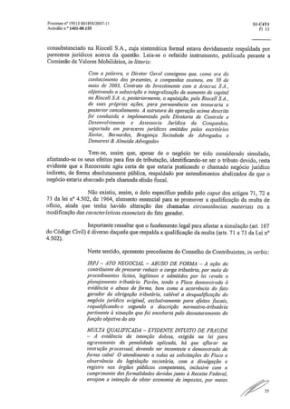 Processo n" 19515 001895/2007-11	 S1-01T1
Acórdão n." 1401-0M55	 Fl 13
consubstanciado na Riocell S,A., cuja sistemática formal estava devidamente respaldada por
pareceres jurídicos acerca da questão„ Leia-se o referido instrumento, publicada perante a
Comissão de Valores Mobiliários, in litteris:
Com a palavra, o Diretor Geral consignou que, como era do
conhecimento dos presentes, a companhia assinou, em .30 de
maio de 2003, Contrato de Investimento com a Aracruz S.A.,
objetivando a subscrição e integralização de aumento de capital
na Riocell S.A. e, posteriormente, a aquisição, pela Riocell S.A.,
de suas próprias ações, para permanência em tesouraria e
posterior cancelamento. A estrutura da operação acima descrita
foi conduzida e implementada pela Diretoria de Controle e
Desenvolvimento e Assessoria Jurídica da Companhia,
suportada em pareceres jurídicos emitidos pelos escritórios
Xavier, Bernardes, Bragança Sociedade de Advogados e
Demarest & Almeida Advogados.
Tem-se, assim que, apesar de o negócio ter sido considerado simulado,
afastando-se os seus efeitos para fins de tributação, identificando-se ser o tributo devido, resta
evidente que a Recorrente agiu certa de que estaria praticando o chamado negócio jurídico
indireto, de forma absolutamente pública, respaldado por entendimentos abalizados de que o
negócio estaria abarcado pela chamada elisão fiscal.
Não existiu, assim, o dolo especifico pedido pelo capta dos artigos 71, 72 e
7.3 da lei n° 4.502, de 1964, elemento essencial para se promover a qualificação da multa de
oficio, ainda que tenha havido alteração das chamadas circunstâncias materiais ou a
modificação das características essenciais do fato gerador.
Importante ressaltar que o fundamento legal para afastar a simulação (art. 167
do Código Civil) é diverso daquele que respalda a qualificação da multa (arts„ 71 a 73 da Lei n°
4.502).
Neste sentido, apresento precedentes do Conselho de Contribuintes, in verbis:
IRPJ — ATO NEGOCIAL — ABUSO DE FORMA — A ação do
contribuinte de procurar reduzir a carga tributária, por meio de
procedimentos lícitos, legítimos e admitidos por lei revela o
planejamento tributário, Porém, tendo o Fisco demonstrado à
evidência o abuso de forma, bem como a ocorrência do .fato
gerador da obrigação tributária, cabível a desqualificação do
negócio jurídico original, exclusivamente para efeitos .fiscais,
requalificando-o segundo a descrição normativo-tributária
pertinente à situação que foi encoberta pelo desnaturamento da
função objetiva do ato
MULTA QUALIFICADA — EVIDENTE INTUITO DE FRAUDE
— A evidência da intenção dolosa, exigida na lei para
agravamento da penalidade aplicada, há que aflorar na
instrução processual, devendo ser inconte.ste e demonstrada de
forma cabal. O atendimento a todas as solicitações do Fisco e
observância da legislação societária, COM a divulgação e
registro nos órgãos públicos competentes, inclusive com o
cumprimento das formalidades devidas junto à Receita Federal,
ensejam a intenção de obter economia de impostos, por meios
 