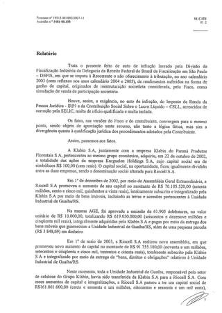 ocesso n° 19515 001895/2007-11	 S1-C4T1
Acórdão n,° 1401-00.155	 El 2
Relatório
Trata o presente feito de auto de infração lavrado pela Divisão de
Fiscalização Indústria da Delegacia da Receita Federal do Brasil de Fiscalização em São Paulo
DEFIS, em que se imputa à Recorrente o não oferecimento à tributação, no ano calendário
2003 (com reflexos nos anos calendário 2004 e 2005), de rendimentos auferidos na forma de
ganho de capital, originados de reestruturação societária considerada, pelo Fisco, como
simulação de venda de participação societária.
Houve, assim, a exigência, no auto de infração, do Imposto de Renda da
Pessoa Jurídica - IRR1 e da Contribuição Social Sobre o Lucro Líquido — CSLL, acrescidos de
correção pela SELIC, multa de oficio qualificada e multa isolada.
Os fatos, nas versões do Fisco e do contribuinte, convergem para o mesmo
ponto, sendo objeto de apreciação neste recurso, não tanto a lógica fática, mas sim a
divergência quanto à qualificação jurídica dos procedimentos adotados pela Contribuinte.
Assim, passemos aos fatos.
A Klabin S.A, juntamente com a empresa Klabin do Paraná Produtos
Florestais SÃ, pertencentes ao mesmo grupo econômico, adquiriu, em 22 de outubro de 2002,
a totalidade das ações da empresa Kurguelen Holdings S.A, cujo capital social era de
simbólicos R$ 100,00 (cem reais), O capital social, na oportunidade, ficou igualmente dividido
entre as duas empresas, sendo a denominação social alterada para Riocell S.A.
Em 1 0 de dezembro de 2002, por meio de Assembléia Geral Extraordinária, a
Riocell S.A promoveu o aumento de seu capital no montante de R$ 70.105.520,00 (setenta
milhões, cento e cinco mil, quinhentos e vinte reais), inteiramente subscrito e integralizado pela
Klabin S.A por meio de bens imóveis, incluindo as terras e acessões pertencentes à Unidade
Industrial de Guaiba/RS.
Na mesma AGE, foi aprovada a emissão de 61.905 debêntures, no valor
unitário de R$ 10.000,00, totalizando R$ 619.050,000,00 (seiscentos e dezenove milhões e
cinqüenta mil reais), integralmente adquiridas pela Klabin S.A e pagas por meio da entrega dos
bens móveis que guarneciam a Unidade Industrial de Guaíba/RS, além de uma pequena parcela
(R$ .3.848,69) em dinheiro.
Em 1' de maio de 200.3, a Riocell S.A realizou nova assembléia, em que
promoveu novo aumento de capital no montante de R$ 91,755,380,00 (noventa e um milhões,
setecentos e cinqüenta e cinco mil, trezentos e oitenta reais), totalmente subscrito pela Klabin
S.A e integralizado por meio da entrega de "bens, direitos e obrigações" relativos à Unidade
Industrial de Gualba/RS,
Neste momento, toda a Unidade Industrial de Guaíba, responsável pelo setor
de celulose do Grupo Klabin, havia sido transferida da Klabin S.A para a Riocell S.A. Com
esses aumentos de capital e integralizações, a Riocell S.A passou a ter um capital social de
R$161.861,000,00 (cento e sessenta e um milhões, oitocentos e sessenta e um mil reais), -
 