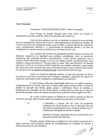 Processo r10 19515 001895/2007-11	 S1-C4T1
Aeórdao ° 1401-00155	 Fl 16
Voto Vencedor
Conselheiro ANTONIO BEZERRA NETO - Redator-Designado
Ouso divergir da posição abraçada pelo nobre relator em relação ao
cancelamento da multa isolada por falta de recolhimento das estimativas.
Cabe de início esclarecer que não se confunde a existência de duas infrações
que são completamente distintas,Uma coisa é o descumprimento da obrigação de recolher, até
o último dia útil do mês subseqüente àquele a que se referir, o imposto apurado por estimativa;
outra, completamente diferente é a caracterização de declaração inexata e da falta de
recolhimento do imposto apurado no final do ano, com base no lucro real.
Tais infrações são passíveis de penalidades também distintas, previstas em
diferentes dispositivos da legislação uma incidindo isoladamente, sobre as estimativas
obrigatórias não recolhidas durante o ano-calendário e outra cobrada juntamente com o
imposto devido (declaração inexata). A lei em sua redação original, coincidentemente, tinha
adotado o mesmo percentual de 75% para ambos os casos. Mas, esse dispositivo foi alterado
pela lei n° 11,488, de 15 de junho de 2007, dando-lhe nova redação, reduzindo a multa isolada
para 50%; bem assim deixando bem claro, se dúvidas haviam, de que a referida multa isolada
era cabível no caso de estimativa mensal não paga e não de tributo final não pago.
Assim, em virtude da legislação referida, ao optar pela apuração dos lucros
com base no real anual a contribuinte ficou obrigada a antecipar o pagamento do imposto de
renda e da contribuição social, recolhendo-os mensalmente, por estimativa.
A multa isolada recebe essa denominação apenas por ser exigida separada e
independentemente do tributo, tanto que se impõe ainda quando nenhum tributo ao final do
período de apuração seja devido, apenas porque o contribuinte deixou de satisfazer o
recolhimento por estimativa que lhe tocava efetuar. A multa aplica-se ainda que, no final do
período de apuração, venha a ser apurado prejuízo fiscal ou base de cálculo negativa da CSLL.
Se a multa é cabível mesmo na hipótese de se verificar prejuízo ao final do
período de apuração 2(duas) ilações estão aí pressupostas que precisam ser desveladas:
a) a penalidade é imposta não em razão do pagamento
insuficiente do tributo devido ao final da apuração, mas sim
pelo falta de cumprimento de outra obrigação distinta, que é o
recolhimento antecipado da estimativa mensal;
b) descabido é também o argumento de que a multa isolada só se
aplica para período não encerrado.
Portanto, importa verificar que a exigência da multa isolada independe de se
apurar resultado anual tributável, decorre do descumprimento da obrigação de recolher a
estimativa apurada no mês-calendário.
/fr
31
 