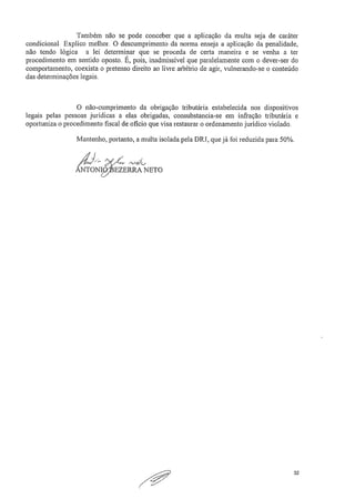 Também não se pode conceber que a aplicação da multa seja de caráter
condicional. Explico melhor, O descumprimento da norma enseja a aplicação da penalidade,
não tendo lógica a lei determinar que se proceda de certa maneira e se venha a ter
procedimento em sentido oposto. É, pois, inadmissível que paralelamente com o dever-ser do
comportamento, coexista o pretenso direito ao livre arbítrio de agir, vulnerando-se o conteúdo
das determinações legais.
O não-cumprimento da obrigação tributária estabelecida nos dispositivos
legais pelas pessoas jurídicas a elas obrigadas, consubstancia-se em infração tributária e
oportuniza o procedimento fiscal de oficio que visa restaurar o ordenamento jurídico violado.
Mantenho, portanto, a multa isolada pela DRJ, que já foi reduzida para 50%.
NTON4
et, /"L.,,e,..76
EZERRA NETO
32
 