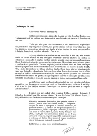 Processo n° 19515 001895/2007-11	 S1-C4T1
Acórdão n.' 1401-00.155	 Fl. 17
Declaração de Voto
Conselheiro Antonio Bezerra Neto
Embora convirja para a conclusão chegada no voto do nobre Relator, peço
vênia para divergir em parte de seus fundamentos, reconhecendo, entretanto, o brilhantismo de
seu voto.
Tenho para mim que o caso concreto não se trata de simulação propriamente
dita, mas sim de negócio jurídico indireto, mas que no caso não pode ser oponível ao fisco para
fins apenas de economia de tributos, por fraudar a lei do imposto de renda que comanda a
tributação do ganho de capital na alienação . É de se ver.
A jurisprudência do Conselho tem se conduzido, a meu ver, data máxima
vênia, de forma errática ao não conseguir estabelecer critérios objetivos no sentido de
diferenciar a simulação do negócio jurídico indireto, gerando a meu ver um grande problema.
Deixa de distinguir situações que mereceriam tratamentos diferenciados, especialmente quanto
a graduação da penalidade. Tratando negócio jurídico indireto como se fosse simulação,
termina por punir com multa qualificada quando o correto seria no máximo a multa de 75%.
Ora, é ínsito da simulação o evidente intuito de fraude. Dessa forma a jurisprudência por não
fazer essa distinção e não enfrentar de forma direta o fato de que desconsidera, sim, os efeitos
do negócio jurídico indireto em muitas situações concretas, termina por fazer uma verdadeiro
malabarismo na medida em que taxa o negócio jurídico indireto de simulação, por não possuir
seriedade, causalidade ou propósito negociai algum e ao mesmo tempo desqualifica a multa.
As definições legais geralmente são estipulatórias, pois estipulam definições
dogmáticas com força cogente, mesmo que esteja em dissonância com a realidade_ E o Código
Civil e o CTN (art. 149) se referem a "simulação" e a doutrina pátria se refere a "Negócio
Jurídico indireto".
É sabido que para definir algo é precisa dividir, é preciso distinguir. O
filósofo e logicista Pascal Ide, em seu clássico "A arte de Pensar"(Ed. Martins Fontes, 2'
Ed.,p,165) assim trata da divisão como forma suprir a "definição":
Um quarto instrumento é necessário para aprender a pensar: a
divisão, Quantas vezes esta simples palavra, "Distingamos",
dissipou as trevas e apaziguou os espíritos iilflamados por
polêmicas estéreis. (4 A divisão tem três grandes aplicações no
funcionamento do pensar,- a definição, o raciocínio, a ordenação
dos textos. (...) Para definir é preciso dividir, distinguir_ Com
efeito, a definição é um conhecimento distinto do ser de uma
coisa; ora, vimos que, no ponto de partida, nosso conhecimento
é confuso, e não distinto. Como passar do confuso ao distinto a
não ser distinguindo, ordenando esse confuso?
Então vamos lá a essa nobre tarefa: distingamos.
33
 