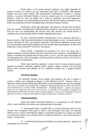 Sendo assim, se faz mister primeiro fazermos uma rápida digressão no
sentido de indicar os critérios que nos basearemos para fazer tal distinção. Mas façamos
também urna outra nobre ressalva. Não pretendermos, evidentemente, encontrar o conceito
perfeito, o conceito totalmente fechado, o conceito acabado, pois isso é urna grande ilusão
platônica. Desde do início do século XX a partir da conhecida reviravolta linguísitico-
pragmática pretender isso é desconsiderar todo avanço da filosofia moderna, trazendo em suas
costas urna experiência milenar conseguida depois de muitos tropeços e ilusões.
Sendo assim, reitero, por importante, não podemos e não devemos nos deixar
iludir pelo perfeito enquadramento e definição dessas categorias, esquecendo-se de que são os
fatos em toda sua complexidade que envolve cada caso concreto que devem nortear o
verdadeiro tom de aproximação deles ao âmbito dogmático das normas,
Ou seja, é relevante também interpretarmos o fato e partirmos dele para a
busca da norma e não meramente partirmos de uma interpretação a priori da norma para daí
buscar a "pequenez da fato", que já estaria "enjaulado" e previamente definido na norma, como
se a norma pudesse apreender de antemão e de uma vez por toda a grandiosidade do fato, doce
ilusão, que o nosso sistema da "Civil Law" nos reserva.
Nesse sentido, a experiência da Common Law muito nos alerta, pois a
referida experiência jurídica sobrevive há mais de 800 anos sem considerar a independência ou
melhor a existência de qualquer tipo de regra geral e a priori, que não esteja enquadrada em
um determinado fato. Eles só enxergam a norma quando já a aplicada no fato (ride ()Poli) É o
chamado Direito Jurisprudencial.
Feitas essas ressalvas, passemos a árdua tarefa de traçar contornos gerais
àquelas duas figuras: simulação, negócio jurídico indireto e depois à fraude a lei, pois essa
última, como veremos mais adiante, faz um verdadeiro conúbio com o negócio jurídico
indireto.
Simulação Absoluta
Na simulação absoluta, cria-se apenas uma aparência que não se destina a
ocultar o negócio que realmente se deseja. O então Ministro do STF, Moreira Alves, no
Seminário internacional de elisão fiscal (Esaf,2001), assim exemplifica esse tipo de simulação:
"É o caso, por exemplo, de, ocorrendo uma revolução, e havendo perspectiva de confisco dos bens dos
anti-revolucionários, um deles celebra simuladamente — simulação absoluta — contrato de compra e
venda com um amigo que não ocorre esse risco por ser partidário da revolução, tornado-se esse
aparentemente proprietário da coisa, e não ocorrendo, portanto, o risco de tê-la confiscada. Criou-se a
aparência sem que se oculte por baixo dela um negócio jurídico que é realmente simulado,"
Simulação Relativa
Quem bem define Simulação (relativa) é o ex-presidente do STF Moreira
Alves, o qual estabelece três critérios que caracterizariam a simulação:
1) descompasso entre a vontade real e a vontade declarada através de atos
formais. Essa divergência tanto pode se referir a uma declaração falsa sobre um elemento
objetivo (como a data da efetivação do negócio, ou da prática de algum ato), quanto ser relativa
a um elemento subjetivo (por exemplo, entre a vontade manifestada e o que se efetivamente se
deseja — vontade real);
2) a existência de uma pacto simulatório envolvendo terceiros, portanto, há
necessidade de um acordo;
34
 