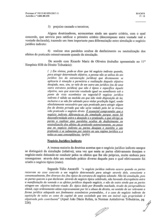 Processo n" 19515.001895/2007-11	 S1-C4T1
Acórdão n.' 1401-00.155	 Fl. 18
3) prejuízo causado a terceiros;
Alguns doutrinadores, acrescentam ainda um quarto critério, com o qual
concordo, que serviria para ratificar o primeiro critério (descompasso entre vontade real e
vontade declarada), trazendo um item importante para diferenciação entre simulação e negócio
jurídico indireto:
4) realizar atos paralelos ocultos de desfazimento ou neutralização dos
efeitos do praticado ostensivamente quando da simulação.
De acordo com Ricardo Mariz de Oliveira (trabalho apresentado no 110
Simpósio IOB de Direito Tributário):
(,..) Em síntese, pode-se dizer que há negócio indireto quando,
para atingir determinado objetivo, a pessoa não se utiliza do ato
jurídico (ou da estruturação jurídica) que diretamente se
aplicaria à situação e permitiria a realização daquele objetivo
desejado, mas, sim, se vale de um outro ato jurídico (ou de uma
outra estrutura jurídica) que não é típico e específico àquele
objetivo, mas que acarreta resultado igual ou semelhante sob o
ponto de vista econômico ou negocial.0 negócio jurídico
indireto é válido na medida em que não viole disposição de lei,
inclusive e se não for adotado para violar proibição legal, sendo
absolutamente necessário que seja praticado para atingir algum
.fim de direito privado que não seria vedado pela lei se tivesse
sido praticado o negócio direto. É essencial compreender que o
negócio indireto diferencia-se da simulação porque nesta há
desconformidade entre o desejado e o praticado, o que obriga as
partes a realizar atos paralelos ocultos de desfazimento ou
neutralização dos efeitos do praticado ostensivamente, ao passo
que no negócio indireto as partes desejam e mantêm o ato
praticado e se submetem por inteiro ao seu regime jurídico e a
todas as suas conseqüências „(grjfei),
Negócio &lúdico Indireto
A imensa maioria da doutrina acentua que o negócio jurídico indireto sempre
se distinguirá da simulação (relativa), uma vez que nesta as partes efetivamente desejam o
negócio-meio deixando-se conduzir pelos os efeitos que lhe são próprios, muito embora para
conseguirem através dele um resultado prático diverso daquele para o qual efetivamente foi
criado o negócio típico (meio),
Segundo Túlio Ascarelli "o negócio .jurídico indireto ocorre quando as partes
recorrem no caso concreto a um negócio determinado para atingir através dele, consciente e
consensualmente,.fins diversos dos .fins típico da estrutura do negócio adotado. Não há simulação, pois
as partes querem o que declaram através do negócio típico celebrado, não havendo discrepância entre
a manifestação da vontade e os efeitos jurídicos daquele negócio, e não de outro ainda que as partes
atingem um objetivo indireto visado. Ex. típico dado por Brandão machado, tirado da jurisprudência
alemã, cujo ordenamento adota expressamente por lei o abuso de direito, no sentido de ser relevante a
forma jurídica adequada aos fenômenos econômicos pretendidos,, é o caso do negócio indireto da
aquisição de todas as cotas do capital de uma sociedade que tem um imóvel cuja propriedade é
objetivada pelo contribuinte" (Apud João Dácio Rolim, in Normas Antielisivas Tributárias, pg.
226).
 
