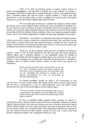 Corno se vê, tanto na simulação quanto no negócio jurídico indireto há
sempre urna discrepância, o que torna fácil a confusão entre esses institutos. No primeiro a
discrepância se dá entre a vontade real e a vontade declarada, no último, a discrepância aparece
entre a finalidade prática pela qual foi criada o negócio jurídico e o motivo pelo qual
efetivamente se está ele sendo usado, ou seja se pretende um resultado prático discrepante
daquele para o qual efetivamente o negócio típico meio foi criado
Daí é um passo para se dizer que o conjunto dos negócios jurídicos típicos
que forma o todo, ou seja o negócio jurídico indireto, são vazios, destituídos de seriedade. Ora,
de certa forma faz parte da natureza, da própria constituição interna de todo negócio jurídico
indireto, que suas partes sejam meramente formas e não substância e corno tal de fato podem
ser tachadas de falta de seriedade, falta de substância. Mas, o que importa no negócio jurídico
indireto não é vê-lo de forma fragmentária e isolada, mas temos que apreendê-lo em seu todo.
Analisemos o caso clássico e reconhecido notoriamente do negócio jurídico
indireto, que envolve a compra e venda com a cláusula de retrovenda. Esse nada mais é do que
uma compra e venda de imóvel com uma cláusula pela qual o vendedor fica com o direito de
resgatar o imóvel dentro de um prazo de até três anos se devolver o preço que ele recebeu mais
as despesas decorrentes do contrato de compra e venda.
Nesse caso, há que se perquirir então, qual seria o propósito do contrato de
compra e venda se visto de forma isolada? De fato não seria sério, não haveria propósito
negociai algum, pois o propósito negocia! e a sua causalidade, estaria em verdade na
conjugação da sucessão dos diversos negócios jurídicos típicos que o formam. No caso, seria a
compra e venda conjugada com a cláusula de retrovenda que apontam para a substância a
verdadeira causa do negócio jurídico indireto: utilizar um bem imóvel para garantir um
empréstimo.
Divirjo, portanto, do nobre relatar quando afirma em seu voto
que "Para se identificar a natureza do negócio praticado pelo
contribuinte, deve ser identificada qual é sua causalidade, ainda
que esta causalidade seja verificada na sucessão de vários
negócios intermediários sem causa, na estruturação da
chamadas step transactions.
Na seguinte passagem, quando ele aplica a sua conceituação ao caso
concreto, bem se vê que o relatar analisa cada negócio jurídico típico de forma isolada de seu
todo de forrna a desconstitui-lo, a meu ver equivocadamente, como essa análise isolada
bastasse para dizer que aí não haveria negócio jurídico indireto algum:
"No caso em apreço, o aumento de capital pelo Grupo Aracruz e
a aquisição das suas próprias ações pela Klabin não é negócio
jurídico indireto, pois não existe uma causalidade própria nesse
negócio realizado"
De fato, se analisados ambos negócios típicos (aumento de capital e a
aquisição das próprias ações) de forma isolada, não haveria causalidade, substância, propósito
negociai algum,seriedade, como quer que chamem, pois isso é da própria natureza do negócio
jurídico indireto quando visto com a lupa que limita a cada uma de suas partes. Mas, se visto
em seu conjunto existe, sim, o propósito desde a fase impugnatória admitida pela interessa de
que esse conjunto formaria um todo visando a alienar um ativo com o menor ônus fiscal
possível, respeitando segundo a ela a legislação tributária em vigor.
7
36
 