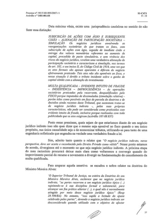 Processo n° 19515 001895/2007-11	 S1-C4T1
Acórdão n ° 1401-00.155	 Fl. 19
Data máxima vênia, existe uma jurisprudência caudalosa no sentido de não
fazer essa distinção:
SUBSCRIÇÃO DE AÇÕES COM ÁGIO E SUBSEQUENTE
CISÃO — ALIENAÇÃO DE PARTICIPAÇÃO SOCIETÁRIA —
SIMULAÇÃO. Os negócios jurídicos envolvendo as
reorganizações societárias de que tratam os ,fatos, com
subscrição de ações com ágio, seguida de imediata cisão e
entrega dos valores monetários referentes ao aumento de
capital, precedida de pacto simulatório, e sem vivência dos
riscos do negócio jurídico, revelam uma verdadeira alienação de
participação societária e caracterizam a simulação, nos termos
do art. 102, e seu inciso II, do Código Civil de 1916, uma vez que
os atos formais são apenas aparentes e diferem do negócio
efetivamente praticado. Tais atos não são oponíveis ao fisco, e
nessa situação é devido o tributo incidente sobre o ganho de
capital obtido com a alienação do investimento
MULTA QUALIFICADA — EVIDENTE INTUITO DE FRAUDE
— INEXISTÊNCIA — IMPROCEDÊNCIA — As operações
societárias praticadas pela recorrente, desqualificadas pelo
FISCO porque imputadas de dissimuladas (simulação relativa) -
porém tidas como possíveis em face de parcela da doutrina e de
decisões ainda recentes deste Tribunal, que sustentam tratar-se
de negócio jurídico indireto -, pelas suas próprias
características, não pode ser considerada como praticadas com
evidente intuito de ,fraude, inclusive porque realizadas com toda
publicidade que os atos exigiram„(acórdão 107-08837)
Posto essas premissas, quais sejam de que estaríamos diante de um negócio
jurídico indireto isso não quer dizer que o mesmo seja oponível ao fisco quando o seu único
propósito, sua única causalidade seja a de economizar tributos, utilizando-se para tanto de uma
engenharia sofisticada que engendra na verdade uma verdadeira fraude a lei.
Sim, admito tanto quanto o relator que "O negócio jurídico indireto, nessa
perspectiva, deve ser aceito e reconhecido pelo Direito Privado como válido". Nesse ponto estamos
de acordo, divergimos até o momento no que seja negócio jurídico indireto. A próxima etapa
do meu raciocínio procurará deixar mais clara como voltaremos a convergir quando do
improvimento parcial do recurso e novamente a divergir na fundamentação do cancelamento da
multa qualificada.
Para amparar aquela assertiva se escudou o nobre relator na doutrina do
Ministro Moreira Alves:
'O Superior Tribunal de Justiça, na esteira da Doutrina do seu
Ministro Moreira Alves, esclarece que no negócio jurídico
indireto, "as partes recorrem a um negócio jurídico típico ()
sujeitando-se à sua disciplina ,formal e substancial, para
alcançar umrfim prático ulterior o qual não é norinahnente
atingido por meio desse negócio jurídico típico" (Resp
28_598/BA), No entanto, "isso supõe a &ilude do ajuste
celebrado pelas partes", devendo o negócio jurídico indireto ser
desconsiderado quando utilizado com o objetivo de afastar
37
 