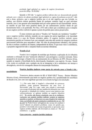 proibição legal aplicável ao regime do negócio formalmente
preterido (REsp, 56,201/BA).'
Quando o STJ diz "o negócio jurídico indireto deve ser desconsiderado quando
utilizado com o objetivo de afastar proibição legal aplicável ao regime formahnente preterido", não
está a dizer, primeiro, que o negócio jurídico por si só não significa que sua licitude, ou
melhor, sua eficácia estaria garantida diante de qualquer contexto legal no qual estivesse
inserido, isto é, isso garante uma imunidade total por conta apenas de uma formalidade estrita,
no sentido de que tudo seria possível dentro de um ordenamento jurídico desde de que
formalmente lícito o ato praticado_ Por fim, o STJ está a dizer que a existência pura e simples
de um negócio jurídico indireto é apenas o ponto de partida para outras perquirições,
É nesse contexto que entra a "fraude a lei" fazendo um verdadeiro "conúbio"
com o negócio jurídico indireto, inserido em um regime de estrita legalidade e de tipicidade
fechada como é o caso do Direito tributário pátrio. O negócio jurídico indireto nunca
encontraria guarida na Common Law, por exemplo, pois eles não partem de categoria jurídicas
previamente definidas para enquadrar o fato. No caso de planejamento tributário, eles partem
do fato e avaliam a essência do mesmo, independente da forma. O que mais vale é a substância,
o propósito negociai de todo o conjunto frente as normas tributárias.
Fraude à Lei
Fraude à lei é conjunto de medidas que frustram a aplicação da lei tributária
mediante a utilização de uma "norma de cobertura", que protegeria a conduta realizada. Outra
perspectiva de enxergar a fraude à lei, no ensinamento do ex-Ministro do STF, Moreira Alves,
quando se respeita a literalidade da lei, desvirtuando, fraudando o seu espírito. Ou seja, fraude
à lei, muito se confunde com o próprio ato de se interpretar a lei e estabelecer seu escopo e
abrangência, através do consagrado cânone da interpretação finalística.
Ne . ócio Jurídico indireto como • orta de entrada ' ara a fraude à lei -
possibilidade
Transcrevo abaixo excerto do RE n° 82447-SP(2 a Turma — Relator Ministro
Moreira Alves), demonstrando que ínsito ao negócio jurídico há a possibilidade de ocorrência
de fraude à lei, sem com isso significar que estar-se-ia diante da figura da simulação:
"(...) Por outro lado, é inegável a diversidade de estruturas
jurídicas, como procurei demonstrar em meu livro 'A
Retrovenda', pág. 24 e segs., onde, com relação à retivvenda
com escopo de garantia (em que também há alienação com o fito
de garantir a satisfação de crédito), escrevi estas palavras que,
.substancialmente, se aplicam também ao negócio ,fiduciário
puro... 'Se, porém. não houver simulação, mas se se configurar,
realmente, um negócio jurídico indireto, surgem as seguintes
questões a resolver: a) Ocorrerá, no caso, fraude à lei, tendo em
vista a proibição do pacto comissário estabelecida no art. 765
do CC? b) Poderá haver infi-ingência das normas de combate à
usura? Quanto ao primeiro problema, somos de opinião que,
quando a retrovenda com escopo de garantia se apresenta como
negócio jurídico indireto, não há fraude ao citado art. 765, que
estabelece (..) (grifei)
Caso concreto — negócio jurídico indireto
38
 