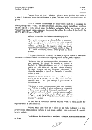 Processo na 19515.001895/2007-11	 S1-C4T1
Acórdão n.° 1401-00.155	 Fl. 20
Deve-se levar em conta, primeiro, que não ficou provado nos autos a
existência de nenhum pacto simulatório entre as partes, bem nem assim nenhum "contrato de
gaveta".
Há de se levar em conta também que a interessada em todas as suas peças de
defesa (impugnação e recurso) em momento algum deixou de assumir que utilizara negócios
jurídicos típicos de forma atípica com o fim de fazer a alienação do bem em comento para a
Aracruz Celulose AS, ou seja, passagem do controle da unidade de celulose de Guaíba/RS do
GRUPO KLABIN para a ARACRUZ.
Vejamos o que disse a interessada em sua impugnação:
"Com efeito, a imptignante precisava desfazer-se de ativos, e
não precisava fazê-lo por via da compra e venda, pois podia
atingir esse objetivo por quaisquer meios. Assim, o .fez por
estrutura jurídica que lhe propiciou atingir seu objetivo
negocia! e econômico sem incorrer no fato gerador do IRPJ e da
CSLI„ e tudo validamente perante o direito privado e o direito
tributário,
O próprio autuante na descrição da operação apesar de usar a expressão
simulação está na verdade desconsiderando um negócio jurídico indireto, senão vejamos:
"Assim fica claro que o objetivo de todo o procedimento era a
mera passagem do controle da unidade de celulose de
Guaíba/RS do GRUPO KLAB1N para a ARACRUZ. Objetivo que
poderia ter sido alcançado por uma simples alienação.
Entretanto, optou-se por um intrincado emaranhado de
alterações societárias a .fim de se dissimular o verdadeiro
negócio jurídico."
Na conclusão também acontece o mesmo, na medida em que se
vale do art. 51 da Lei n" 7.450, de 1985, norma and-dl:siva
especifica para o IRPJ que abrange a possibilidade de
desconsiderar ato
"(„) Assim, no campo eminentemente privado, o ato simulado é
nulo. Todavia, no âmbito do direito tributário, a cose quência
atribuída ao ato simulado é diferente do negócio nulo — que
opera efeitos no plano da validade — mas sim acontece no plano
da eficácity os atos simulados não têm eficácia contra o Fisco
(art. 51 da Lei n° 7.450, de 1985). Assim sendo, não precisa este
demandar („). (grifei)
Por fim, não se vislumbrou também nenhum evento de neutralização dos
supostos efeitos de urna simulação.
Portanto, tenho para mim que o caso que se cuida, malgrado toda uma
jurisprudência administrativa contrária a essa minha análise, trata-se mesmo de negócio
jurídico indireto.
Possibilidade de desconsiderar negócios jurídicos indiretos inoponiveis
ao Fisco
39
 