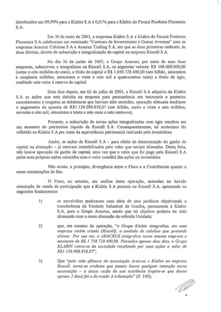 ..
distribuídos em 99,99% para a Klabin S,A e 0,01% para a Klabin do Paraná Produtos Florestais
S.A,
Em 30 de maio de 2003, a empresas Klabin S.A e Klabin do Paraná Produtos
Florestais S.A celebraram um nominado "Contrato de Investimento e Outras Avenças" com as
empresas Aracruz Celulose S.A e Aracruz Trading S,A, em que as duas primeiras cederam, às
duas últimas, direito de subscrição e integralização de capital na empresa Riocell S.A.
No dia 30 de junho de 2003, o Grupo Aracruz, por meio de suas duas
empresas, subscreveu e integralizou na Rioeell S.A, os seguintes valores: RS 108.000.000,00
(cento e oito milhões de reais), a título de capital e R$ 1.650,728.400,00 (um bilhão, seiscentos
e cinqüenta milhões, setecentos e vinte e oito mil e quatrocentos reais) a título de ágio,
creditado este valor à reserva de capital.
Dois dias depois, em 02 de julho de 2003, a .Riocell S.A adquiriu da Klabin
S,A as ações que esta detinha na empresa para permanência em tesouraria e posterior
cancelamento e resgatou as debêntures que haviam sido emitidas, operação efetuada mediante
o pagamento da quantia de R$1.126.098.838,07 (um bilhão, cento e vinte e seis milhões,
noventa e oito mil, oitocentos e trinta e oito reais e sete centavos).
Portanto, a subscrição de novas ações integralizadas com ágio resultou em
um aumento do patrimônio liquido da Riocell S.A.. Consequentemente, tal acréscimo foi
refletido na Klabin S.A por meio da equivalência patrimonial realizada pela investidora.
Assim, as ações da Riocell S,A — para efeito de determinação do ganho de
capital na alienação já estavam contabilizadas pelo valor que seriam alienadas. Desta feita,
não houve apuração de ganho de capital, uma vez que o valor que foi pago pela Riocell S.A
pelas suas próprias ações coincidiu com o valor contábil das ações na investidora_
Não existe, a princípio, divergência entre o Fisco e a Contribuinte quanto a
essas constatações de fato,
O Fisco, no entanto, em análise desta operação, entendeu ter havido
simulação de venda da participação que a Klabin S.A possuía na Riocell S.A, apontando os
seguintes fundamentos:
1) os envolvidos praticaram urna série de atos jurídicos objetivando a
transferência da Unidade Industrial de Guaiba, pertencente à Klabin
S,A, para o Grupo Araeruz, sendo que tal objetivo poderia ter sido
alcançado com a mera alienação de referida Unidade;
2) que, em resumo da operação, "o Grupo Klabin integra liza, em uma
empresa recénz criada (Riocell), a unidade de celulose que pretende
alienar-. Por sua vez, a ARACRUZ integraliza nessa mesma empresa o
montante de R$ 1.758.728.400,00.. Passados apenas dois dias, o Grupo
KLABIN retira-se da sociedade recebendo por suas ações a valor de
R$1,126.098,838,07";
3) Que "pela vida efêmera da associação Aracruz .x Klabin na empresa
Riocell, torna-se evidente que ,jamais houve qualquer intenção nessa
associação — a única razão de sua existência (repita-se que durou
apenas 2 dias) foi o de evadir à tributação" (fl. 160);
4
 