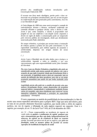 advento das modificações radicais introduzidas pela
Constituição Federal de 1988.
O assunto tem .forte matiz ideológico, porém pode e deve ser
ancorado nos princípios constitucionais, que nos servem de guia
na conformação dos atos praticados pelos contribuintes, vis a vis
a sua liberdade de agir
A Carta Magna de 1988 traz como norte principal a vontade de
COntrabalançar direitos e deveres, raramente conferindo um
conteúdo absoluto a qualquer direito, salvo o direito à vida.
Assim é que, como exemplos, o direito à propriedade está
jungido ao seu uso conforme a sua .função social, enquanto o
direito ao sigilo de dados e comunicações pode ser temperado
pelo interesse público de investigação, desde que devidamente
autorizado pelo Poder Judiciário.
No campo tributário, o principio que norteia tanto a instituição
de tributos quanto a prática de atos pelo contribuinte é o da
capacidade contributiva, pois embute aspectos de isonomia e
solidariedade, dispostos nos artigos iniciais de nossa
constituição.
(-)
Assim é que a liberdade vem de mãos dadas com a justiça e a
solidariedade, impondo a todos os cidadãos e aos seus
representantes, agir com responsabilidade social, fator limitador
da liberdade.
Por isso é que no Direito Tributário a legalidade não pode ser
considerada estrita, pelo menos quando tal adjetivo vier com a
acepção de que tudo é possível, desde que formalmente lícito o
ato praticado. A legalidade existe e deve ser respeitada, mas no
sentido da definição dos fatos geradores, pois não se vai exigir
prestação pecuniária sem existir lei que tenha instituído certo
tributo.
Legalidade estrita não pode ter o condão de permitir atos que,
embora formalmente lícitos, sejam desprovidos de propósito
negociai eletivo, transgredindo o ordenamento mediante formas
vazias de conteúdo, cujo único desiderato seja contornar norma
impositiva tributária fulminando o princípio da capacidade
contributiva.." (destaquei)
O outro argumento no sentido da possibilidade da desconsideração é o fato de
existir uma norma especifica anti-elisiva para o próprio IRPJ. Digo que seria anti-elisiva, pois
se trata de um preceito altamente funcional e genérico, que incide sobre o efeito do negócio
jurídico, em vez de regular a tributação de cada espécie negociai em separado. Esse é o
espírito, por exemplo, do art, 51 da Lei n° Lei 7,450, de 23 de dezembro de 1985:
Art 51 - Ficam compreendidos na incidência do imposto de
renda todos os ganhos e rendimentos de capital, qualquer que
seja a denominação que lhes seja dada, independentemente da
natureza, da espécie ou da existência de título ou contrato
escrito, bastando que decorram de ato ou negócio, que, pela sua
.finalidade, tenha os mesmos efeitos do previsto na norma
específica de incidência do imposto de renda
•00.1"	
42
 