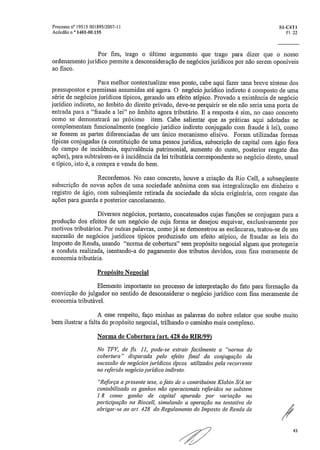 Processo ri* 19515 001895/2007-11	 S1-C4T1
Acórdão nÕ 1401-00.155	 Fl. 22
Por fim, trago o último argumento que trago para dizer que o nosso
ordenamento jurídico permite a desconsideração de negócios jurídicos por não serem oponíveis
ao fisco.
Para melhor contextualizar esse ponto, cabe aqui fazer urna breve síntese dos
pressupostos e premissas assumidas até agora. O negócio jurídico indireto é composto de uma
série de negócios jurídicos típicos, gerando um efeito atípico. Provado a existência de negócio
jurídico indireto, no âmbito do direito privado, deve-se perquirir se ele não seria urna porta de
entrada para a "fraude a lei" no âmbito agora tributário. E a resposta é sim, no caso concreto
como se demonstrará no próximo item. Cabe salientar que as práticas aqui adotadas se
complementam funcionalmente (negócio jurídico indireto conjugado com fraude à lei), corno
se fossem as partes diferenciadas de um único mecanismo elisivo. Foram utilizadas formas
típicas conjugadas (a constituição de uma pessoa jurídica, subscrição de capital com ágio fora
do campo de incidência, equivalência patrimonial, aumento do custo, posterior resgate das
ações), para subtraírem-se à incidência da lei tributária correspondente ao negócio direto, usual
e típico, isto é, a compra e venda do bem,
Recordemos. No caso concreto, houve a criação da Rio Cell, a subseqüente
subscrição de novas ações de uma sociedade anônima com sua integralização em dinheiro e
registro de ágio, com subseqüente retirada da sociedade da sócia originária, com resgate das
ações para guarda e posterior cancelamento.
Diversos negócios, portanto, concatenados cujas funções se conjugam para a
produção dos efeitos de um negócio de cuja forma se desejou esquivar, exclusivamente por
motivos tributários. Por outras palavras, como já se demonstrou as escâncaras, tratou-se de um
sucessão de negócios jurídicos típicos produzindo um efeito atípico, de fraudar as leis do
Imposto de Renda, usando "norma de cobertura" sem propósito negociai algum que protegeria
a conduta realizada, isentando-a do pagamento dos tributos devidos, com fins meramente de
economia tributária.
Propósito Negociai
Elemento importante no processo de interpretação do fato para formação da
convicção do julgador no sentido de desconsiderar o negócio jurídico com fins meramente de
economia tributável.
A esse respeito, faço minhas as palavras do nobre relator que soube muito
bem ilustrar a falta do propósito negociai, trilhando o caminho mais complexo.
Norma de Cobertura (art. 428 do RIR/99
No TFV, de fls., 11, pode-se extrair facilmente a "norma de
cobertura" disparada pelo efeito final da conjugação da
sucessão de negócios jurídicos típcos utilizados pela recorrente
no referido negócio jurídico indireto:
"Reforça a presente tese, o fato de o contribuinte Klabin S/A ter
contabilizado os ganhos não operacionais referidos no ,subitein
1.8 como ganho de capital apurado por variação na
participação na Riocell, simulando a operação na tentativa de
abrigar-se ao art. 428 do Regulamento do Imposto de Renda de
43
 