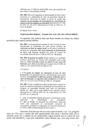1999 (Decreto n" 3.000, de 26/03/1999), com afim específico de
não tributar o mencionado resultado
Art. 428. Não será computado na determinação do lucro real o
acréscimo ou a diminuição do valor de patrimônio liquido de
investimento, decorrente de ganho ou perda de capital por
variação na percentagem de participação do contribuinte no
capital social da coligada ou controlada (Decreto-Lei n2 1.598,
de 1977, art. 33, § 22, e Decreto-Lei n2 1.648, de 1978, art. 12,
inciso 17).(grifei)
Parágrafo único, omisis
Negócio jurídico Indireto — Fraude à lei: Arts. 225, 426 e 439 do RIR199
As seguintes Leis, pode-se dizer que foram fraudas em função dos efeitos
produzidos pelo negócio jurídico indireto:
Art. 439. A contrapartida do aumento do valor de bens do ativo
incorporados ao patrimônio de outra pessoa jurídica, na
subscrição em bens de capital social, ou de valores mobiliários
emitidos por companhia, não será computada na determinação
do lucro real enquanto mantida em conta de reserva de
reavaliação (Decreto-Lei n2 1.598, de 1977, art. 36) (grifei:)
Art 225. Os ganhos de capital, demais receitas e os resultados
positivos decorrentes de receitas não abrangidas pelo artigo
anterior, serão acrescidos à base de cálculo de que trata esta
Subseção, para efeito de incidência do imposto (Lei n !-' 8.981, de
1995, art 32, e Lei n2 9..430, de 1996, art. 22).
§ 12 ornissis
§ 22 O ganho de capital, nas alienações de bens do ativo
permanente e de aplicações em ouro não tributadas como renda
variável, corresponderá à diferença positiva verificada entre o
valor da alienação e o respectivo valor contábil (Lei n2 8.981, de
1995, art. 32, § 22, e Lei n2 9.430, de 1996, art. 22j(grifei)
Au, 426 O valor contábil para efeito de determinar o ganho ou
perda de capital na alienação ou liquidação de investimento em
coligada ou controlada avaliado pelo valor de patrimônio
líquido (art. .384), será a soma algébrica dos seguintes valores
(Decreto-Lei n2 1,598, de 1977, art. 33, e Decreto-Lei n 2 1.730,
de 1979, art. 1 2, inciso V):
1 - valor de patrimônio liquido pelo qual o investimento estiver
registrado	 na	 contabilidade	 do	 contribuinte,.
11 - ágio ou deságio na aquisição do investimento, ainda que
tenha sido amortizado na escrituração comercial do
contribuinte, excluídos os computados nos exercícios financeiros
de 1979 e 1980, na determinação do lucro real(..)
Outrossim, fica claro que não uso como razão de decidir o art, 116, parágrafb
único do CTN, pois o mesmo não está regulamentado, bem assim a doutrina ainda não se
entendeu muito em a respeito de sua interpretação, alguns dizendo que se trataria de uma
norma anti-simulatória, o que seria redundante; outros afirmam que seria uma norma anti- 	
("(
44
 