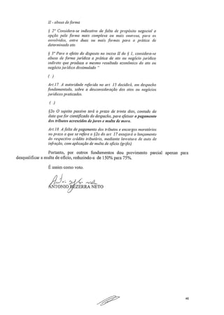 II - abuso deforma
§ 2" Considera-se indicativo de falta de propósito negociai a
opção pela forma mais complexa ou mais onerosa, para os
envolvidos, entre duas ou mais formas para a prática de
determinado ato..
.§ 3" Para o efeito do disposto no inciso 11 do § 1, considera-se
abuso de forma jurídica a prática de ato ou negócio jurídico
indireto que produza o mesmo resultado económico do ato ou
negócio jurídico dissimulado.
)
Ari, 17, A autoridade referida no art. 15 decidirá, em despacho
fundamentado, sobre a desconsideração dos atos ou negócios
juridicos praticados.
(-)
§2o O sujeito passivo terá o prazo de trinta dias, contado da
data que for cientificado do despacho, para efetuar o pagamento
dos tributos acrescidos de furos e multa de ntora
Art18, A .fhlta de pagamento dos tributos e encargos moratórias
no prazo a que se refere o §2a do art 17 ensejará o lançamento
do respectivo crédito tributário, mediante lavra tura de auto de
infração, com aplicação de multa de oficio. (grifei)
Portanto, por outros fundamentos dou provimento parcial apenas para
desqualificar a multa de oficio, reduzindo-a de 150% para 75%.
É assim como voto,
• f-x-",e.L.
NTONI0713' ZERRA NETO
46
 