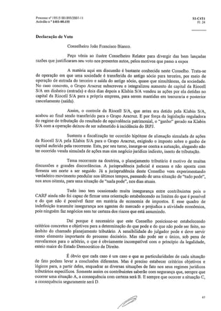 Processo e 19515 001895/2007-11	 S1-C4T1
Acórdão n,° 1401-00.155	 Fl. 24
Declaração de Voto
Conselheiro João Francisco Bianco,
Peço vênia ao ilustre Conselheiro Relator para divergir das bem lançadas
razões que justificaram seu voto nos presentes autos, pelos motivos que passo a expor.
A matéria aqui em discussão é bastante conhecida neste Conselho. Trata-se
de operação em que urna sociedade é transferida do antigo sócio para terceiro, por meio de
operação de entrada do terceiro e saída do antigo sócio, quase que simultâneas, da sociedade.
No caso concreto, o Grupo Aracruz subscreveu e integralizou aumento de capital da Riocell
S/A em dinheiro (entrada) e dois dias depois a Klabin S/A vendeu as ações por ela detidas no
capital da Riocell S/A para a própria empresa, para serem mantidas em tesouraria e posterior
cancelamento (saída).
Assim, o controle da Riocell S/A, que antes era detido pela Klabin S/A,
acabou ao final sendo transferido para o Grupo Aracruz. E por força da legislação reguladora
do regime de tributação do resultado de equivalência patrimonial, o "ganho" gerado na Klabin
S/A com a operação deixou de ser submetido à incidência do IRPJ.
Sustenta a fiscalização ter ocorrido hipótese de alienação simulada de ações
da Riocell S/A pela Klabin S/A para o Grupo Aracruz, exigindo o imposto sobre o ganho de
capital auferido pela recorrente. Esta, por seu turno, insurge-se contra a autuação, alegando não
ter ocorrido venda simulada de ações mas sim negócio jurídico indireto, isento de tributação.
Tema recorrente na doutrina, o planejamento tributário é motivo de muitas
discussões e grandes discordâncias. A jurisprudência judicial é escassa e não aponta com
firmeza um norte a ser seguido. Já a jurisprudência deste Conselho vem experimentando
verdadeiro movimento pendular nos últimos tempos, passando de uma situação de "tudo pode",
nos anos oitenta, para uma situação de "nada pode", nos dias atuais.
Tudo isso tem ocasionado muita insegurança entre contribuintes pois o
CARF ainda não foi capaz de firmar uma orientação estabelecendo os limites do que é possível
e do que não é possível fazer em matéria de economia de impostos. E esse quadro de
indefinição transmite insegurança aos agentes do mercado e prejudica a atividade econômica,
pois ninguém faz negócios sem ter certeza dos riscos que está assumindo.
Daí porque é necessário que este Conselho posicione-se estabelecendo
critérios concretos e objetivos para a determinação do que pode e do que não pode ser feito, no
âmbito do chamado planejamento tributário. A sensibilidade do julgador pode e deve servir
como elemento importante do processo decisório. Mas não pode ser o único, sob pena de
resvalarmos para o arbítrio, o que é obviamente incompatível com o princípio da legalidade,
esteio maior do Estado Democrático de Direito.
É óbvio que cada caso é um caso e que as particularidades de cada situação
de fato podem levar a conclusões diferentes. Mas é preciso estabecer critérios objetivos e
lógicos para, a partir deles, enquadrar as diversas situações de fato nos seus regimes jurídicos
tributários específicos. Somente assim os contribuintes saberão com segurança que, sempre que
ocorrer urna situação A, a consequência com certeza será B. E sempre que ocorrer a situação C,
a consequência seguramente será D.
47
 