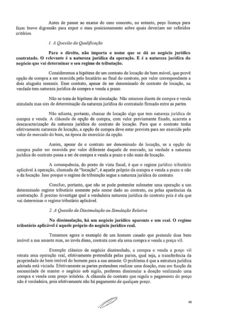 Antes de passar ao exame do caso concreto, no entanto, peço licença para
fazer breve digressão para expor o meu posicionamento sobre quais deveriam ser referidos
critérios.
1.A Questão da Qualificação
Para o direito, não importa o nome que se dá ao negócio jurídico
contratado. O relevante é a natureza jurídica da operação. E é a natureza jurídica do
negócio que vai determinar o seu regime de tributação.
Consideremos a hipótese de um contrato de locação de bem móvel, que prevê
opção de compra a ser exercida pelo locatário ao final do contrato, por valor correspondente a
dois aluguéis mensais. Esse contrato, apesar de ser denominado de contrato de locação, na
verdade tem natureza jurídica de compra e venda a prazo.
Não se trata de hipótese de simulação. Não estamos diante de compra e venda
simulada mas sim de determinação da natureza jurídica do contratado firmado entre as partes.
Não adianta, portanto, chamar de locação algo que tem natureza jurídica de
compra e venda. A cláusula de opção de compra, com valor previamente fixado, acarreta a
descaracterização da natureza jurídica do contrato de locação. Para que o contrato tenha
efetivamente natureza de locação, a opção de compra deve estar prevista para ser exercida pelo
valor de mercado do bem, na época do exercício da opção.
Assim, apesar de o contrato ser denominado de locação, se a opção de
compra puder ser exercida por valor diferente daquele de mercado, na verdade a natureza
jurídica do contrato passa a ser de compra e venda a prazo e não mais de locação.
A consequência, do ponto de vista fiscal, é que o regime jurídico tributário
aplicável à operação, chamada de "locação", é aquele próprio da compra e venda a prazo e não
o da locação. Isso porque o regime de tributação segue a natureza jurídica do contrato.
Concluo, portanto, que não se pode pretender submeter uma operação a um
determinado regime tributário somente pelo nome dado ao contrato, ou pelas aparências da
contratação. É preciso investigar qual a verdadeira natureza jurídica do contrato pois é ela que
vai determinar o regime tributário aplicável.
2. A Questão da Dissimulação ou Simulação Relativa
Na dissimulação, há um negócio jurídico aparente e um real. O regime
tributário aplicável é aquele próprio do negócio jurídico real.
Tomemos agora o exemplo de um homem casado que pretende doar bem
imóvel a sua amante mas, ao invés disso, contrata com ela uma compra e venda a preço vil.
Exemplo clássico de negócio dissimulado, a compra e venda a preço vil
retrata uma operação real, efetivamente pretendida pelas partes, qual seja, a transferência da
propriedade de bem imóvel do homem para a sua amante. O problema é que a estrutura jurídica
adotada está viciada. Efetivamente as partes pretendem realizar uma doação, mas em função da
necessidade de manter o negócio sob sigilo, preferem dissimular a doação realizando uma
compra e venda com preço irrisório. A cláusula do contrato que regula o pagamento do preço
não é verdadeira, pois efetivamente não há pagamento de qualquer preço.
48
 