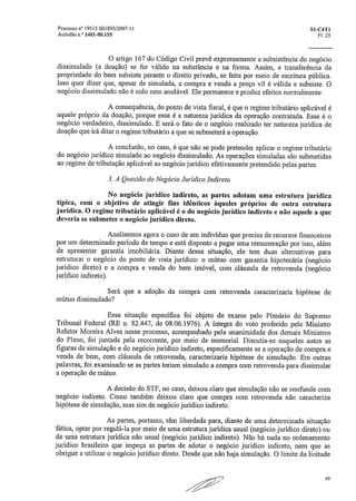 processo n° 19515 001895/2007-1 /	 S1-C4T1
Acórdão n, 1401-00.155	 El, 25
O artigo 167 do Código Civil prevê expressamente a subsistência do negócio
dissimulado (a doação) se for válido na substância e na forma. Assim, a transferência da
propriedade do bem subsiste perante o direito privado, se feita por meio de escritura pública.
Isso quer dizer que, apesar de simulada, a compra e venda a preço vil é válida e subsiste, O
negócio dissimulado não é nulo nem anulável. Ele permanece e produz efeitos normalmente.
A consequência, do ponto de vista fiscal, é que o regime tributário aplicável é
aquele próprio da doação, porque essa é a natureza jurídica da operação contratada. Esse é o
negócio verdadeiro, dissimulado. E será o fato de o negócio realizado ter natureza jurídica de
doação que irá ditar o regime tributário a que se submeterá a operação.
A conclusão, no caso, é que não se pode pretender aplicar o regime tributário
do negócio jurídico simulado ao negócio dissimulado. As operações simuladas são submetidas
ao regime de tributação aplicável ao negócio jurídico efetivamente pretendido pelas partes.
3. A Questão do Negócio Jurídico Indireto
No negócio jurídico indireto, as partes adotam uma estrutura jurídica
típica, com o objetivo de atingir fins idênticos àqueles próprios de outra estrutura
jurídica. O regime tributário aplicável é o do negócio jurídico indireto e não aquele a que
deveria se submeter o negócio jurídico direto.
Analisemos agora o caso de um indivíduo que precisa de recursos financeiros
por um determinado período de tempo e está disposto a pagar uma remuneração por isso, além
de apresentar garantia imobiliária. Diante dessa situação, ele tem duas alternativas para
estruturar o negócio do ponto de vista jurídico: o mútuo com garantia hipotecária (negócio
jurídico direto) e a compra e venda do bem imóvel, com cláusula de retrovenda (negócio
jurídico indireto).
Será que a adoção da compra com retrovenda caracterizaria hipótese de
mútuo dissimulado?
Essa situação específica foi objeto de exame pelo Plenário do Supremo
Tribunal Federal (RE n. 82,447, de 08.06.1976). A íntegra do voto proferido pelo Ministro
Relator Moreira Alves nesse processo, acompanhado pela unanimidade dos demais Ministros
do Pleno, foi juntada pela recorrente, por meio de memorial. Discutia-se naqueles autos as
figuras da simulação e do negócio jurídico indireto, especificamente se a operação de compra e
venda de bem, com cláusula de retrovenda, caracterizaria hipótese de simulação. Em outras
palavras, foi examinado se as partes teriam simulado a compra com retrovenda para dissimular
a operação de mútuo.
A decisão do STF, no caso, deixou claro que simulação não se confunde com
negócio indireto. Como também deixou claro que compra com retrovenda não caracteriza
hipótese de simulação, mas sim de negócio jurídico indireto.
As partes, portanto, têm liberdade para, diante de uma determinada situação
fática, optar por regulá-la por meio de uma estrutura jurídica usual (negócio jurídico direto) ou
de uma estrutura jurídica não usual (negócio jurídico indireto). Não há nada no ordenamento
jurídico brasileiro que impeça as partes de adotar o negócio jurídico indireto, nem que as
obrigue a utilizar o negócio jurídico direto. Desde que não haja simulação. O limite da licitude
49
-
 
