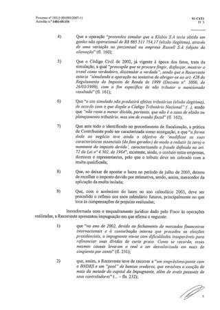 Processo TI° I 95 15 .001 895/2007- 11	 Si-C4T1
Acórdão n.° 1401-00.155	 Fl. 3
4) Que a operação "pretendeu simular que a Klabin S.A teria obtido um
ganho não operacional de R$ 865.511.754,17 (elisão ilegítima), através
de uma variação no percentual na empresa Riocell S,A (objeto da
alienação" (fl. 160);
5) Que o Código Civil de 2002, já vigente à época dos fatos, trata da
simulação, a qual "pressupõe que se procure .fingi); disfarça); mostrar o
irreal como verdadeiro, dissimular a verdade", sendo que a Recorrente
estaria "simulando a operação na tentativa de abrigar-se ao art. 428 do
Regulamento do Imposto de Renda de 1999 (Decreto n" 3000, de
26/03/1999), com o fim específico de não tributar o mencionado
resultado" (ft 161);
6) Que "o ato simulado não produzirá efeitos tributários (elisão ilegítima),
de acordo com o que dispõe o Código Tributário Nacional" (..), sendo
que "não resta a menor dúvida, portanto, que não é o caso de elisão ou
planejamento tributário, mas sim de evasão fiscal" (fl. 162);
7) Que ante todo o identificado no procedimento de fiscalização, a prática
da Contribuinte pode ser caracterizada corno sonegação, e que "a .forma
dada ao negócio teve ainda o objetivo de 'modificar as suas
características essenciais (do fato gerador) de modo a reduzir (a zero) o
montante do imposto devido', caracterizando a ,fraude definida no art.
72 da Lei n" 4,502, de 1964", existente, ainda, o conluio entre empresas,
diretores e representantes, pelo que o tributo deve ser cobrado com a
multa qualificada;
8) Que, ao deixar de apontar o lucro no período de julho de 200,3, deixou
de recolher o imposto devido por estimativa, sendo, assim, merecedor da
aplicação da multa isolada;
9) Que, com o acréscimo do lucro no ano calendário 2003, deve ser
procedido o reflexo nos anos calendário futuros, principalmente no que
toca às compensações de prejuízo realizadas;
Inconformada com o enquadramento jurídico dado pelo Fisco às operações
realizadas, a Recorrente apresentou impugnação em que afirma o seguinte:
1) que "no ano de 2002, devido ao .fechamento de mercados financeiros
internacionais e à conturbação interna que precedeu as eleições
presidenciais, a impugnante viu-se com dificuldades insuperáveis para
refinanciar suas dívidas de curto prazo. Como se recorda, essas
mesmas causas levaram o real a ser desvalorizado em mais de
cinqüenta por cento" (fl. 231);
2) que, assim, a Recorrente teve de recorrer a "um empréstimo-ponte com
o BNDES e um "pool" de bancos credores, que envolveu a caução de
mais da metade do capital da Impugnante, além de avais pessoais de
seus controladores" (... — fis. 2.32);
5
 