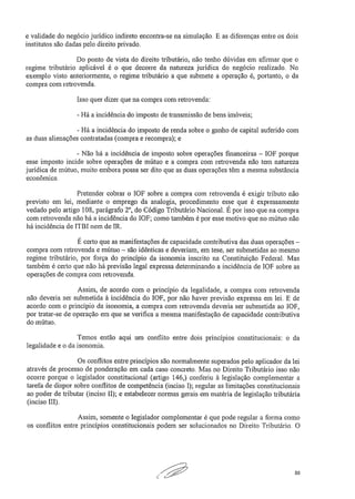 e validade do negócio jurídico indireto encontra-se na simulação. E as diferenças entre os dois
institutos são dadas pelo direito privado.
Do ponto de vista do direito tributário, não tenho dúvidas em afirmar que o
regime tributário aplicável é o que decorre da natureza jurídica do negócio realizado. No
exemplo visto anteriormente, o regime tributário a que submete a operação é, portanto, o da
compra com retrovenda.
Isso quer dizer que na compra com retrovenda:
- Há a incidência do imposto de transmissão de bens imóveis;
- Há a incidência do imposto de renda sobre o ganho de capital auferido com
as duas alienações contratadas (compra e recompra); e
- Não há a incidência de imposto sobre operações financeiras — IOF porque
esse imposto incide sobre operações de mútuo e a compra com retrovenda não tem natureza
jurídica de mútuo, muito embora possa ser dito que as duas operações têm a mesma substância
econômica.
Pretender cobrar o IOF sobre a compra com retrovenda é exigir tributo não
previsto em lei, mediante o emprego da analogia, procedimento esse que é expressamente
vedado pelo artigo 108, parágrafo 2°, do Código Tributário Nacional. É por isso que na compra
com retrovenda não há a incidência do I0F; como também é por esse motivo que no mútuo não
há incidência de ITBI nem de IR.
É certo que as manifestações de capacidade contributiva das duas operações —
compra com retrovenda e mútuo — são idênticas e deveriam, em tese, ser submetidas ao mesmo
regime tributário, por força do princípio da isonomia inscrito na Constituição Federal. Mas
também é certo que não há previsão legal expressa determinando a incidência de IOF sobre as
operações de compra com retrovenda.
Assim, de acordo com o princípio da legalidade, a compra com retrovenda
não deveria ser submetida à incidência do I0F, por não haver previsão expressa em lei. E de
acordo com o principio da isonomia, a compra com retrovenda deveria ser submetida ao I0F,
por tratar-se de operação em que se verifica a mesma manifestação de capacidade contributiva
do mútuo.
Temos então aqui um conflito entre dois princípios constitucionais: o da
legalidade e o da isonomia.
Os conflitos entre princípios são normalmente superados pelo aplicador da lei
através de processo de ponderação em cada caso concreto. Mas no Direito Tributário isso não
ocorre porque o legislador constitucional (artigo 146,) conferiu à legislação complementar a
tarefa de dispor sobre conflitos de competência (inciso I); regular as limitações constitucionais
ao poder de tributar (inciso II); e estabelecer normas gerais em matéria de legislação tributária
(inciso III).
Assim, somente o legislador complementar é que pode regular a forma como
os conflitos entre princípios constitucionais podem ser solucionados no Direito Tributário. O
50
 