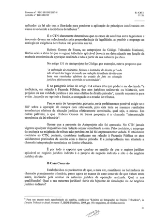 Processo n° 19515.001895/2007-11	 S1 -C4T1
Acórdão n 1401-00,155	 F1 26
aplicador da lei não tem a liberdade para ponderar a aplicação de princípios conflituosos em
casos envolvendo a incidência de tributos 6,
E o CTN claramente determinou que os casos de conflitos entre legalidade e
isonomia devem ser solucionados pela preponderância da legalidade, ao proibir o emprego na
analogia na exigência de tributos não previstos em lei.
Rubens Gomes de Sousa, no anteprojeto do Código Tributário Nacional,
flertou com a idéia de que o regime tributário aplicável deveria ser determinado em função da
essência econômica da operação realizada e não a partir da sua natureza jurídica.
No artigo 131 do Anteprojeto do Código, por exemplo, estava proposto que
"a utilização de conceitos, formas e institutos de direito privado
não deverá dar lugar à evasão ou redução do tributo devido com
base nos resultados efetivos do estado de fato ou situação
jurídica efetivamente ocorrida ou constituída".
E no parágrafo único do artigo 134 estava dito que poderia ser declarada "a
ineficácia, em relação à Fazenda Pública, dos atos jurídicos unilaterais ou bilaterais, sem
prejuízo da sua validade jurídica e dos seus efeitos de direito privado", quando necessária para
evitar, impedir ou reprimir a fraude, a sonegação e a evasão de tributos.
Para o autor do Anteprojeto, portanto, seria perfeitamente possível exigir-se o
IOF sobre a operação de compra com retrovenda, pois esta teria os mesmos resultados
econômicos efetivos da situação jurídica efetivamente constituída, qual seja, o mútuo„ Em
outras palavras, o que Rubens Gomes de Sousa propunha é a chamada "interpretação
econômica da lei tributária".
Ocorre que a proposta do Anteprojeto não foi aprovada. No CTN jamais
vigorou qualquer dispositivo com redação sequer semelhante a essa. Pelo contrário, o emprego
da analogia na exigência de tributo não previsto em lei foi expressamente vedada. E totalmente
contrário ao CTN, portanto, considerar ineficazes em relação à Fazenda Pública os atos
validamente praticados de acordo com o direito privado. E a jurisprudência tem afastado a
chamada interpretação econômica no direito tributário.
É por todo o exposto que concluo no sentido de que o regime jurídico
aplicável ao negócio jurídico indireto é o próprio do negócio indireto e não o do negócio
jurídico direto,
O Caso Concreto
Estabelecidos os parâmetros do que, a meu ver, constituem os balizadores do
chamado planejamento tributário, passo agora ao exame do caso concreto de que tratam estes
autos, iniciando pela análise da natureza jurídica da operação realizada. Qual a sua
qualificação? Qual a sua natureza jurídica? Seria ela hipótese de simulação ou de negócio
jurídico indireto?
6 Para um exame mais aprofundado da matéria, confira-se "Limites da Integração no Direito Tributário", in
Direito Ti ibiaário Atual, volume 17, IBDT/Dialética, 2003, pp. 50 e seguintes, de minha autoria.
52
 