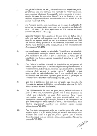 3) que, já em dezembro de 2002, "em substituição ao empréstimo-ponte,
foi efetivada uma nova operação com o BNDES e o "pool" de bancos,
com garantias., adicionais às concedidas antes, passando a envolve,'
caução de ações da controlada Riocell SA. e de debêntures de sua
emissão, e hipotecas sobre as unidades industriais da Riocell S.A e de
imóveis rurais" (fl. 232);
4) que "somente depois, com a obrigação de procedei .' à realização de
ativos, surgiu a negociação com a Aracruz, o que veio a ser declarado
no n. 1 do item 11,01, notas explicativas da ITR relativa ao último
trimestre de 2003" („. - fl. 233);
5) apresenta "listagem das negociações de suas ações em bolsa, mês a
mês, pela qual se pode constatar que, de uma posição de queda de
cotações na segunda metade de 2002 e no primeiro trimestre de 2003
(lá iniciada antes), passou-se a um constante crescimento dali em
diante, o que demonstra, entre outros fatores, o bom equacionamento
do seu passivo" (fl. 233);
6) que quando ocorre evasão por simulação, "invalida-se o ato simulado,
e, tratando-se de simulação relativa, traz-se à tona o ato verdadeiro,
pois «subsistirá na forma o que se dissimulou, se válido for na
substância e na forma», segundo o preceito do capta do art, 167" do
Código Civil.
7) Que "não há a mínima controvérsia doutrinária ou jurisprudencial
quanto a que a simulação se caracteriza pela desconformidade entre a
vontade interna (subjetiva) das partes do negócio simulado e a prática
ostensiva deste perante o inundo exterior", admitindo a sua
comprovação por meios indiciários, "isto é, pela reunião de uma série
de indícios com densidade suficiente para permitir a formação da
convicção sobre a vontade interna das partes" (fl. 234);
8) Que ante a publicidade dos atos, por obrigação legal imposta pela
Comissão de Valores Mobiliários, resta afastado o elemento de sigilo
sempre presente nos atos simulatórios;
9) Que "diferentemente dos casos em que a pessoa jurídica nada tenha a
fazer, e ((faça um planejamento .fiscal» com a única finalidade de
reduzir sua tributação, no caso deste processo havia razões
empresariais para a prática dos atos retro-descritos, pois a
impugnante estava em difícil situação .financeira, em conseqüência da
qual tinha obrigação de se desfazer de ativos, e para consecução desse
objetivo empresarial encontrou um caminho menos oneroso
tributariamente" (fl. 237);
10) Que "em suma, a impugnante tinha um propósito negociai e tinha uni
negócio a fazer, e o fez.. Podia fazê-lo por mais de uma via .jurídica,
escolheu uma delas e a pôs em prática efetiva, sem a mínima
desconformidade com sua intenção.. Isto, portanto, exclui a hipótese de
simulação" (fl. 238);
6
 