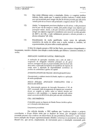 Processo n° 19515 001895/2007-1 I	 S1-C4T1
Acárao n ° 1401-00.155	 Fl 4
11) Que existe diferença entre a simulação, ilícita, e o negócio jurídico
indireto, lícito, sendo que "o negócio jurídico indireto é válido desde
que seja praticado para atingir um fim de direito privado que não seria
vedado pela lei se tivesse sido praticado o negócio direto" (fl. 2.38);
12) Assim, "a impugnante precisava desfazer-se de ativos, e não precisava
,fazê-lo por via de compra e venda, pois podia atingir esse objetivo por
quaisquer meios Assim, o fez por estrutura jurídica que lhe propiciou
atingir seu objetivo negociai' e econômico sem incorrer no fato gerador
do IRPJ e da CSL, e tudo validamente perante o direito privado e o
direito tributário" (ti. 239);
13) Descabimento da multa qualificada, assim como da aplicação
cumulativa da multa de oficio com a multa isolada e, também, ad
argumentandum, de juros sobre a multa aplicada.
O feito foi julgado perante a DR.I de São Paulo, que manteve integralmente o
lançamento, vencido o Relator com relação a multa isolada, que afastava. Leiamos a ementa, in
verbis:
SIMULAÇÃO. GANHO DE CAPITAL. TRIBUTAÇÃO,
A realização de operações simuladas com o fito de elidir o
surgimento da obrigação tributária principal ou de gerar
inalores vantagens do que as proporcionadas pela lei fiscal não
deve inibir a aplicação de hipóteses de incidência do imposto de
renda sobre a aquisição de disponibilidade econômica ou
jurídica de rendimentos e ganhos de capital,
EVIDENTE INTUITO DE FRAUDE, MULTA QUALIFICADA,
Caracterizado o evidente intuito de fraude, iMpõe-se a aplicação
de multa qualificada,
MULTA ISOLADA, APLICAÇÃO CUMULATIVA COM A
MULTA DE OFÍCIO.
Por determinação expressa da Instrução Normativa n" 93, de
1997, constatada falta de pagamento do imposto por estimativa,
devem ser exigidas as multas sobre os valores devidos por
estimativa e não recolhidos, e o imposto apurado pelo ajuste
anual, acrescido de MULTA de ofício pelo seu não recolhimento,
CSLL_ DECORRÊNCIA,
O decidido quanto ao Imposto de Renda Pessoa Jurídica aplica-
se à tributação dele decorrente..
Lançamento procedente,
Em referida decisão, a DRJ reafirma que "conforme admite a própria
contribuinte, o Grupo Klabin tinha que se desfazer de ativos, por obrigação contratual
assumida perante seus credores em decorrência da sua premência .financeira" e que "nunca
houve intenção dos Grupos supramencionados (Klabin e Aracruz) se associarem na empresa
RioceilS,A,, que serviu, simplesmente, de instrumento para a simulação constatada pela
 