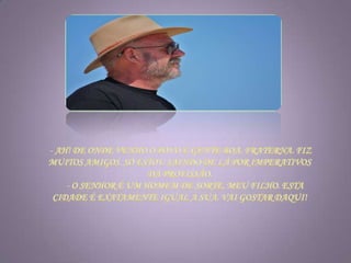 - Ah! De onde venho o povo é gente boa, fraterna. Fiz muitos amigos. Só estou saindo de lá por imperativos da profissão.      - O senhor é um homem de sorte, meu filho. Esta cidade é exatamente igual a sua. Vai gostar daqui!