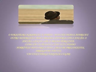 O forasteiro agradeceu e partiu. Minutos depois apareceu outro motorista e tem a mesma conversa com o ancião. O ancião, lançou-lhe a mesma pergunta:      - Como são as pessoas lá da sua cidade?      - Horríveis! Povo orgulhoso, cheio de preconceitos, arrogante! Não fiz um único amigo naquele lugar! 