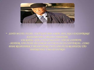 - Sinto muito, filho, você está sem sorte, pois aqui encontrará exatamente o mesmo ambiente.             Um rapaz, que a tudo assistiu, não se conteve:     - Senhor, não pude deixar de ouvir as duas conversas... como pode responder à mesma pergunta com duas respostas tão diferentes uma da outra?