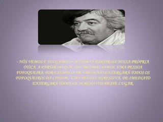 - Nós vemos e julgamos o mundo a partir da nossa própria ótica, a partir do que nós mesmos somos. Uma pessoa fofoqueira, por exemplo, de imediato enxergará todos os fofoqueiros da cidade; uma pessoa agressiva, de imediato enxergará todos os agressivos deste lugar. 