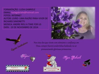 FORMATAÇÃO: LUZIA GABRIELE 
EMAIL: luziagabriele@hotmail.com 
FOTOS: INTERNET 
AUTOR: LIVRO- UMA RAZÃO PARA VIVER DE 
RICHARD SIMONETTI 
MÚSICA: ANDRE RIEU A TIME FOR US 
DATA : 19 DE NOVEMBRO DE 2014 
Nos céus dos que vivem com otimismo e confiança em 
Deus, sempre haverá andorinhas bailando no ar 
prenunciando gloriosas primaveras. 
Repasse sem modificar 
Luzia Gabriele 
Respeite os 
Direitos Autorais 
