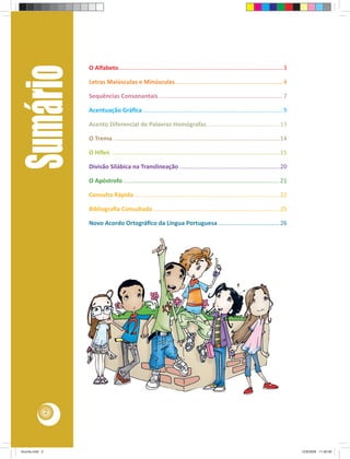 Sumário         O Alfabeto................................................................................................... 3

                    Letras Maiúsculas e Minúsculas ................................................................. 4

                    Sequências Consonantais ........................................................................... 7

                    Acentuação Gráﬁca .................................................................................... 9

                    Acento Diferencial de Palavras Homógrafas ............................................ 13

                    O Trema .................................................................................................... 14

                    O Hífen ..................................................................................................... 15

                    Divisão Silábica na Translineação ............................................................ 20

                    O Apóstrofo .............................................................................................. 21

                    Consulta Rápida ....................................................................................... 22

                    Bibliograﬁa Consultada ............................................................................ 25

                    Novo Acordo Ortográﬁco da Língua Portuguesa ..................................... 26




                2




Acordo.indd 2                                                                                                                          12/9/2008 11:26:58
 